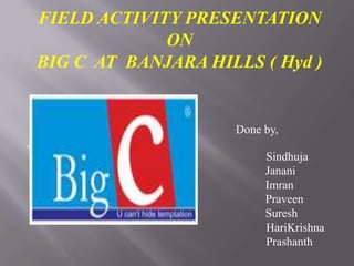 FIELD ACTIVITY PRESENTATION
ON
BIG C AT BANJARA HILLS ( Hyd )

Done by,


Sindhuja
Janani
Imran
Praveen
Suresh
HariKrishna
Prashanth

 