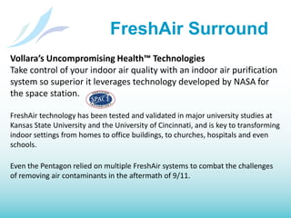 FreshAir SurroundRemoves airborne contaminants and allergens - reducing asthma and allergy symptoms for a healthier bodyFreshens air and removes odors in otherwise stale-prone environmentsRemoves dirt and dust from the air to make cleaning easier