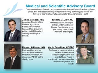 Medical and Scientific Advisory BoardOur in-house team of experts and esteemed Medical and Scientific Advisory Board guide, test and research every component of every technology to ensure the delivery of best-in-class nutraceuticals for Uncompromising HealthRichard G. Urso, MDThe leading ocular oncologist at M.D. Anderson Cancer Center. Number one in his graduating class in both medicine and surgery.James Marsden, PhDAssociate Director of the National Agriculture Biosecurity Center at Kansas State University. Advisor to US Homeland Security on biological threats.Richard Atkinson, MDPast president and co-founder of the American Obesity Association. He discovered AD-36 as the obesity virus.Martin Schalling, MD/PhDProfessor of Neurogenetics at the Karolinska Institute (Swedish organization that awards Nobel Prizes in medicine). Leading researcher on immune systems and obesity.