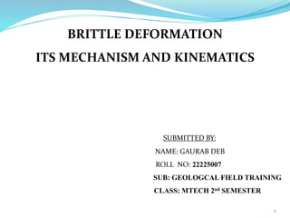 1
BRITTLE DEFORMATION
ITS MECHANISM AND KINEMATICS
SUBMITTED BY:
NAME: GAURAB DEB
ROLL NO: 22225007
SUB: GEOLOGCAL FIELD TRAINING
CLASS: MTECH 2nd SEMESTER
 