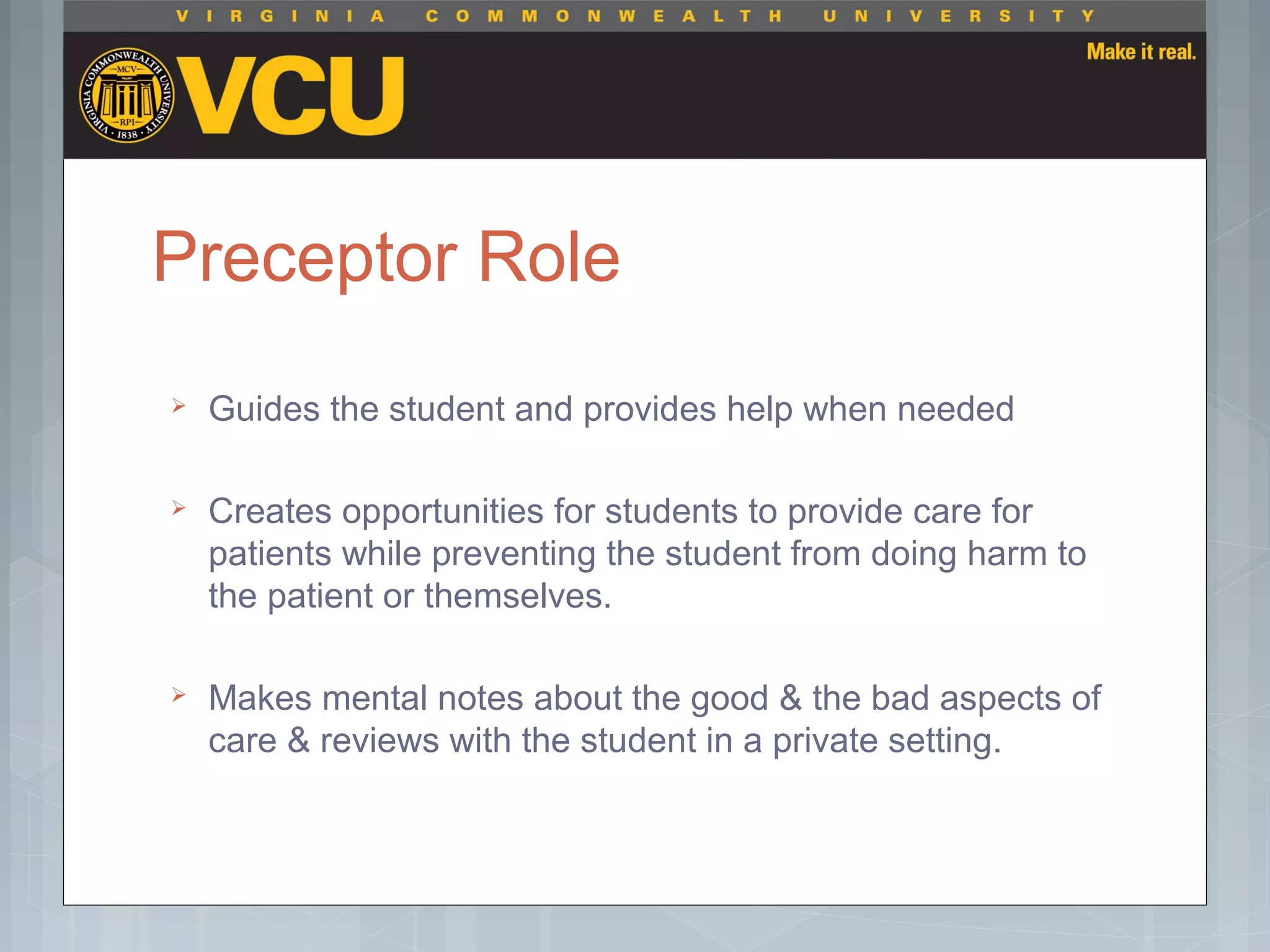 Preceptor Role
 Guides the student and provides help when needed
 Creates opportunities for students to provide care for
patients while preventing the student from doing harm to
the patient or themselves.
 Makes mental notes about the good & the bad aspects of
care & reviews with the student in a private setting.
 