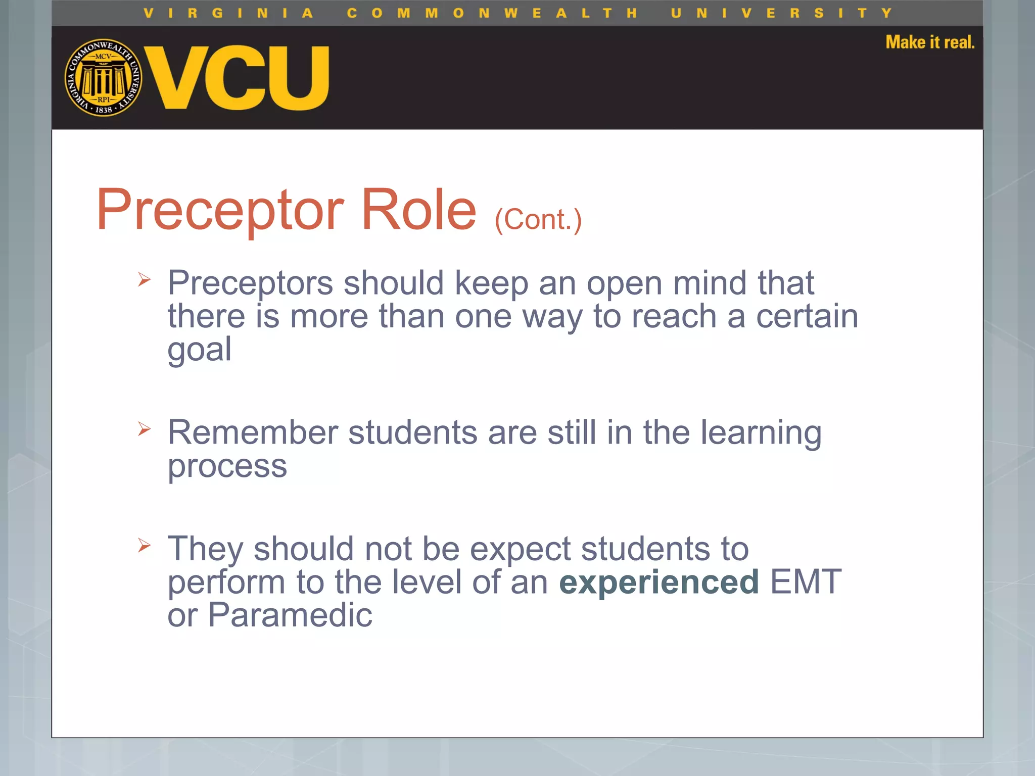 Preceptor Role (Cont.)
 Preceptors should keep an open mind that
there is more than one way to reach a certain
goal
 Remember students are still in the learning
process
 They should not be expect students to
perform to the level of an experienced EMT
or Paramedic
 