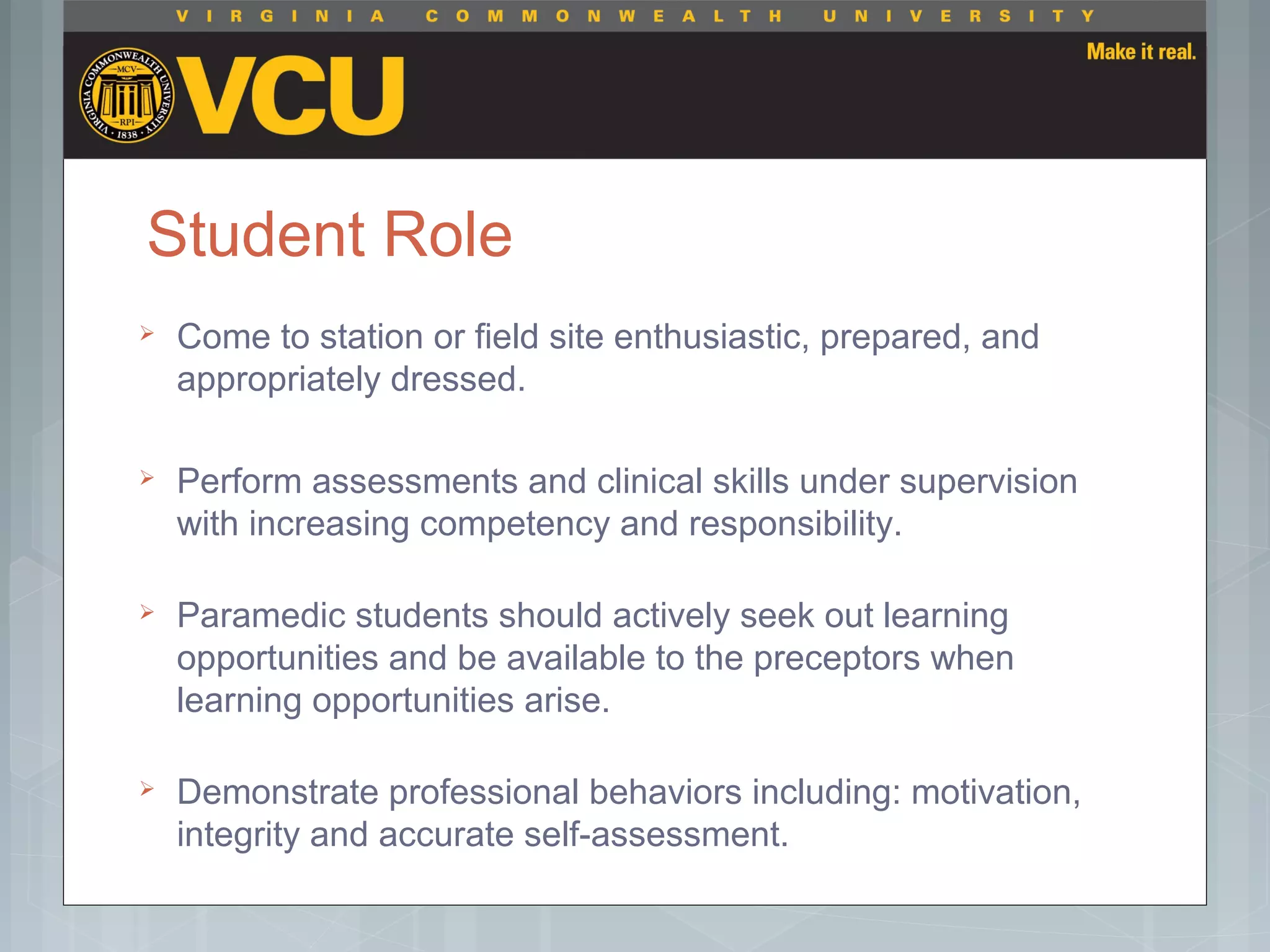 Student Role
 Come to station or field site enthusiastic, prepared, and
appropriately dressed.
 Perform assessments and clinical skills under supervision
with increasing competency and responsibility.
 Paramedic students should actively seek out learning
opportunities and be available to the preceptors when
learning opportunities arise.
 Demonstrate professional behaviors including: motivation,
integrity and accurate self-assessment.
 