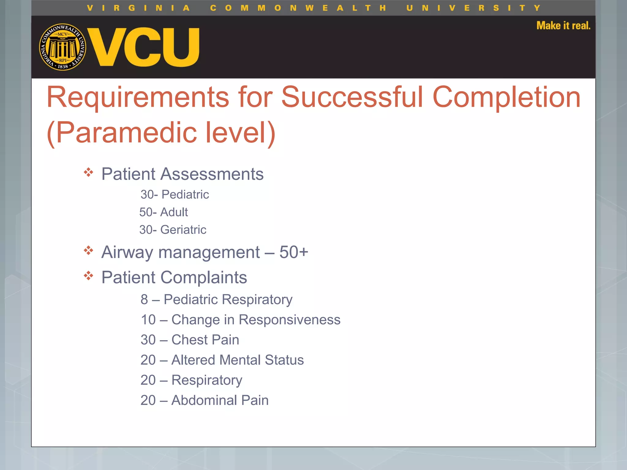 Requirements for Successful Completion
(Paramedic level)
 Patient Assessments
30- Pediatric
50- Adult
30- Geriatric
 Airway management – 50+
 Patient Complaints
8 – Pediatric Respiratory
10 – Change in Responsiveness
30 – Chest Pain
20 – Altered Mental Status
20 – Respiratory
20 – Abdominal Pain
 