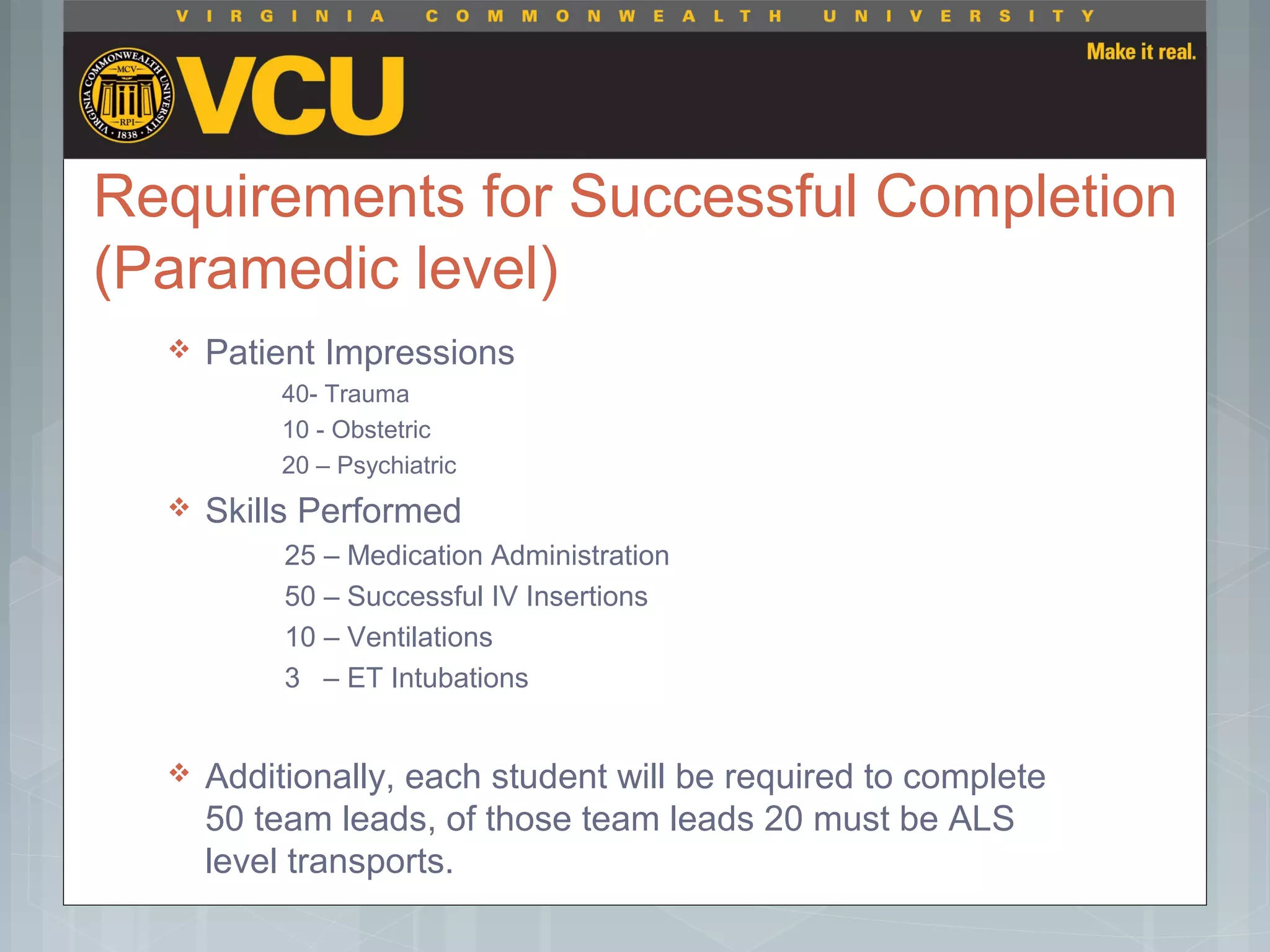 Requirements for Successful Completion
(Paramedic level)
 Patient Impressions
40- Trauma
10 - Obstetric
20 – Psychiatric
 Skills Performed
25 – Medication Administration
50 – Successful IV Insertions
10 – Ventilations
3 – ET Intubations
 Additionally, each student will be required to complete
50 team leads, of those team leads 20 must be ALS
level transports.
 