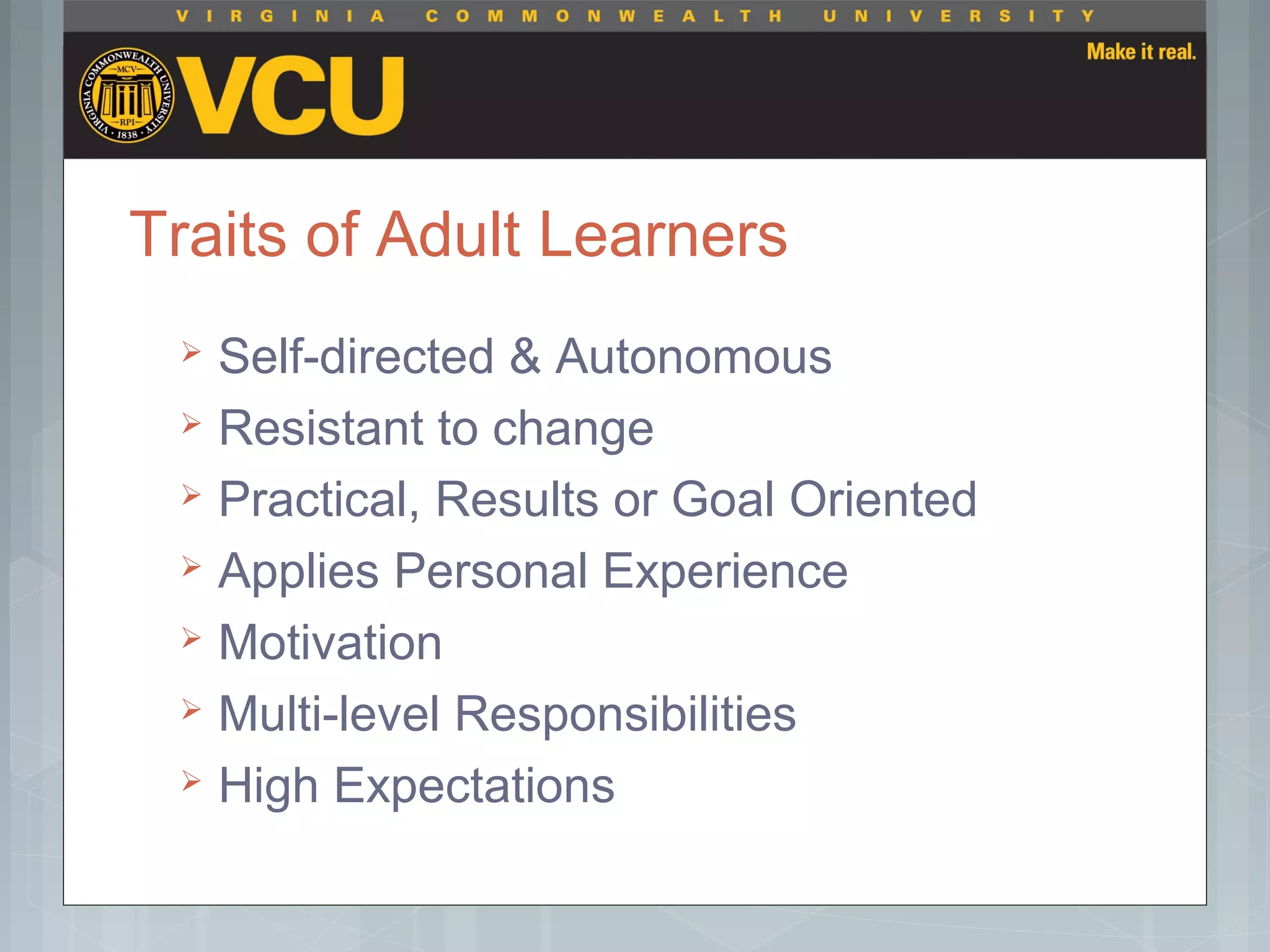 Traits of Adult Learners
 Self-directed & Autonomous
 Resistant to change
 Practical, Results or Goal Oriented
 Applies Personal Experience
 Motivation
 Multi-level Responsibilities
 High Expectations
 