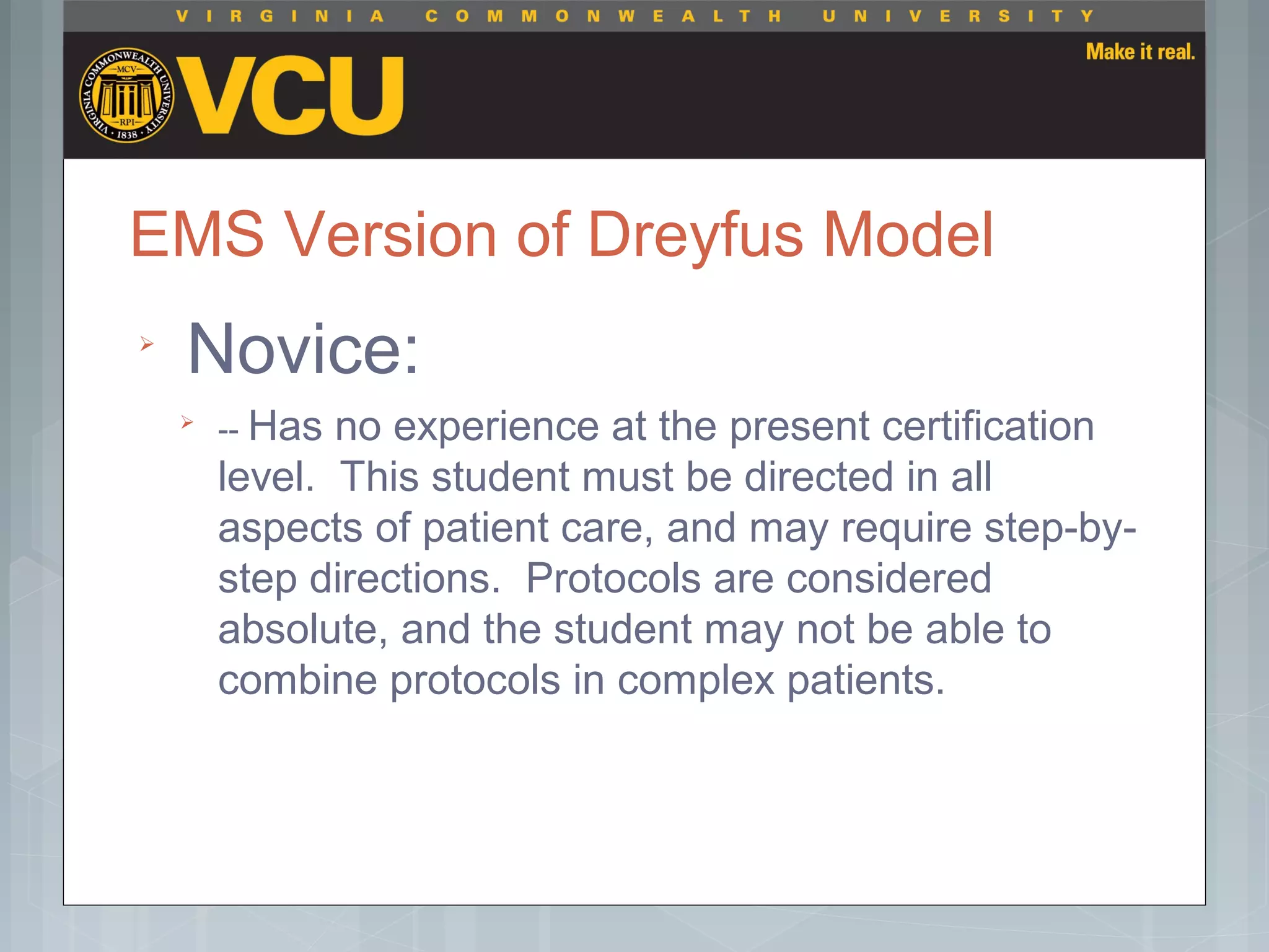 EMS Version of Dreyfus Model

Novice:

-- Has no experience at the present certification
level. This student must be directed in all
aspects of patient care, and may require step-by-
step directions. Protocols are considered
absolute, and the student may not be able to
combine protocols in complex patients.
 