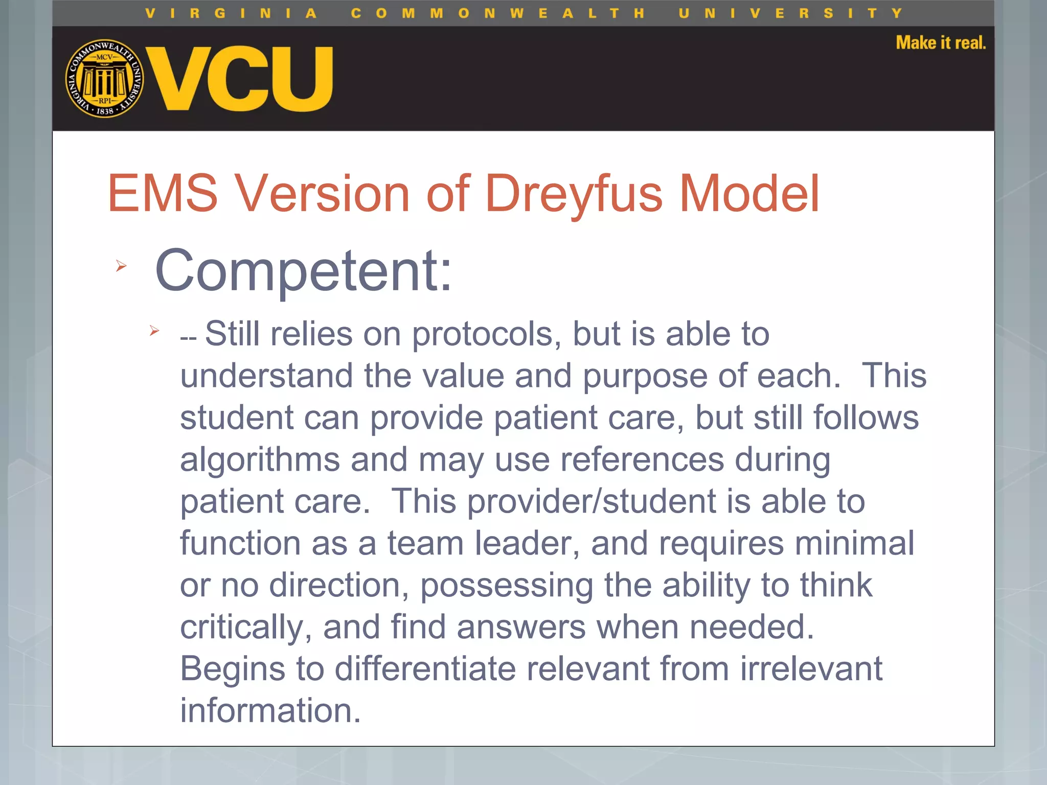 EMS Version of Dreyfus Model

Competent:

-- Still relies on protocols, but is able to
understand the value and purpose of each. This
student can provide patient care, but still follows
algorithms and may use references during
patient care. This provider/student is able to
function as a team leader, and requires minimal
or no direction, possessing the ability to think
critically, and find answers when needed.
Begins to differentiate relevant from irrelevant
information.
 