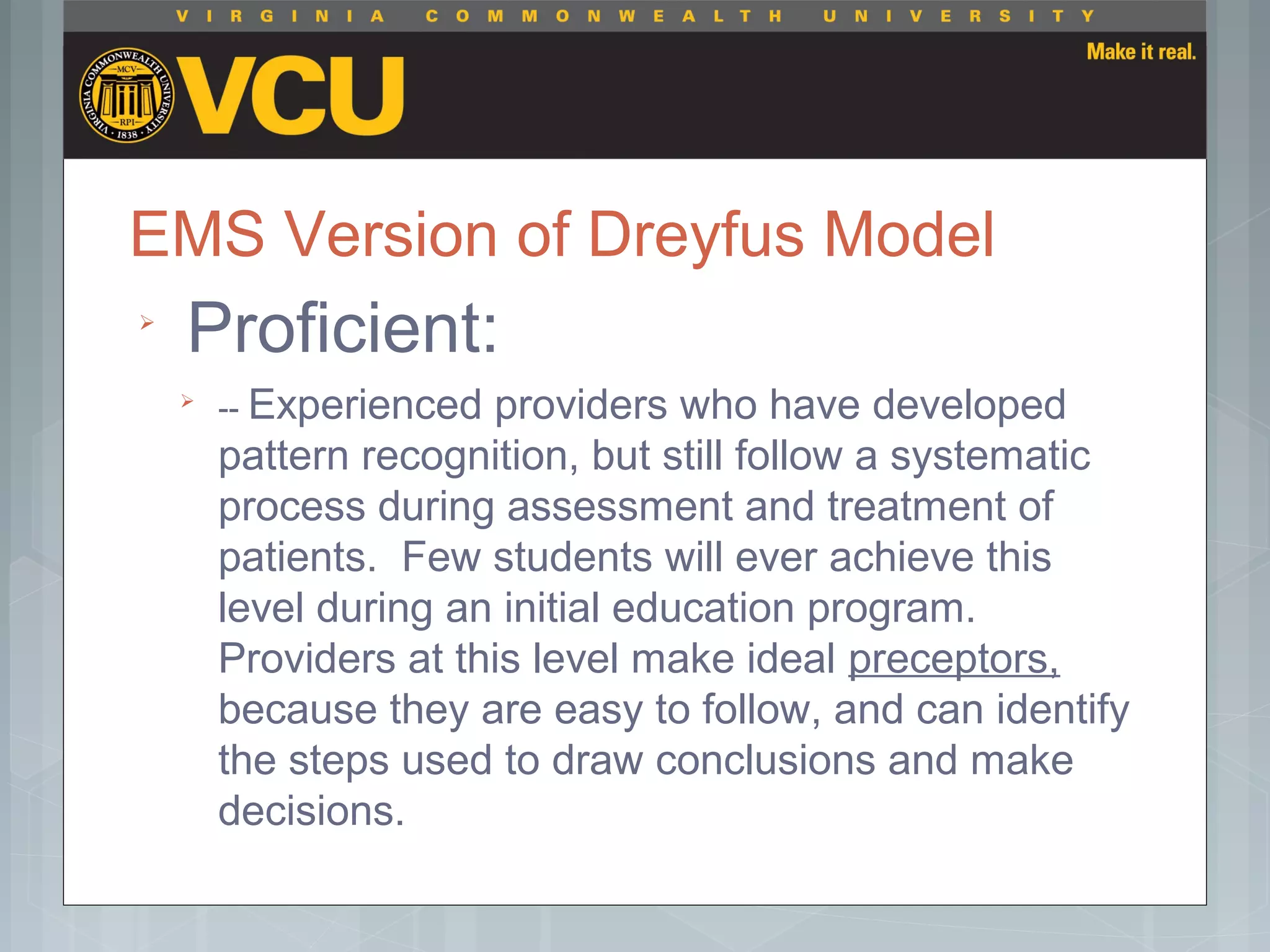 EMS Version of Dreyfus Model

Proficient:

-- Experienced providers who have developed
pattern recognition, but still follow a systematic
process during assessment and treatment of
patients. Few students will ever achieve this
level during an initial education program.
Providers at this level make ideal preceptors,
because they are easy to follow, and can identify
the steps used to draw conclusions and make
decisions.
 