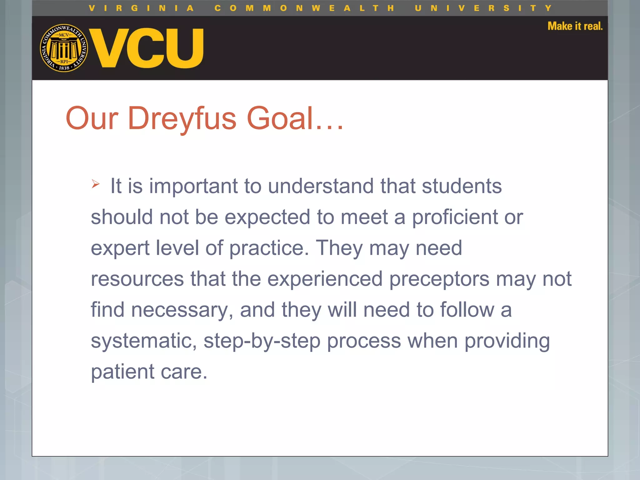 Our Dreyfus Goal…
 It is important to understand that students
should not be expected to meet a proficient or
expert level of practice. They may need
resources that the experienced preceptors may not
find necessary, and they will need to follow a
systematic, step-by-step process when providing
patient care.
 