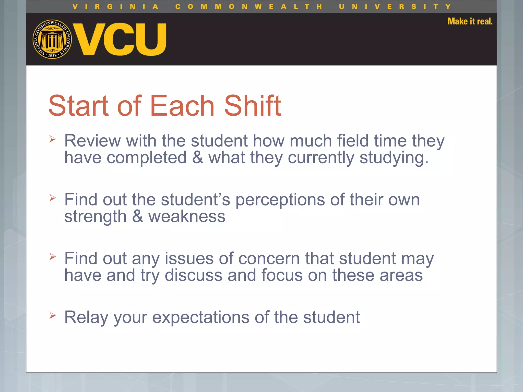 Start of Each Shift
 Review with the student how much field time they
have completed & what they currently studying.
 Find out the student’s perceptions of their own
strength & weakness
 Find out any issues of concern that student may
have and try discuss and focus on these areas
 Relay your expectations of the student
 