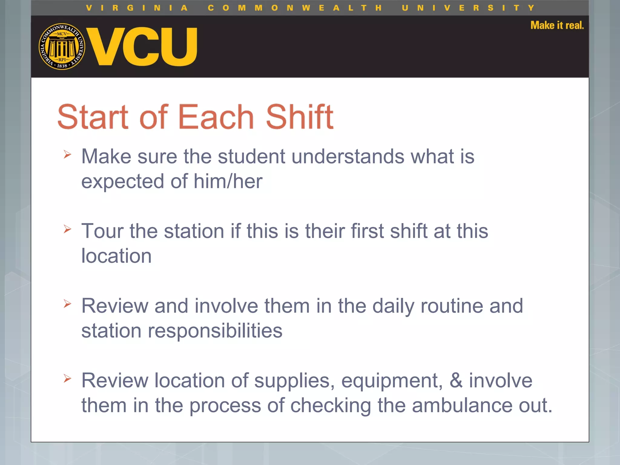  Make sure the student understands what is
expected of him/her
 Tour the station if this is their first shift at this
location
 Review and involve them in the daily routine and
station responsibilities
 Review location of supplies, equipment, & involve
them in the process of checking the ambulance out.
 