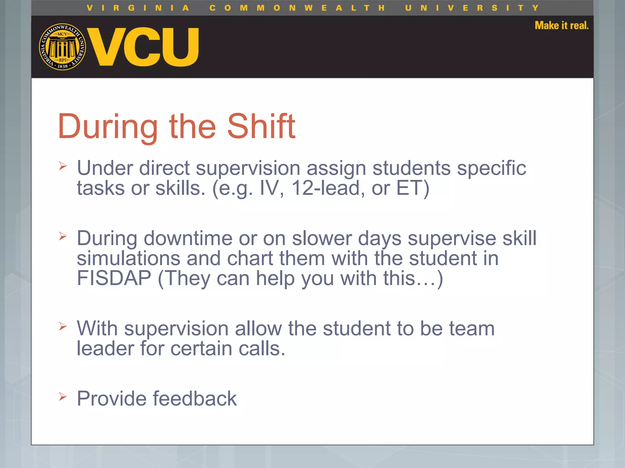 During the Shift
 Under direct supervision assign students specific
tasks or skills. (e.g. IV, 12-lead, or ET)
 During downtime or on slower days supervise skill
simulations and chart them with the student in
FISDAP (They can help you with this…)
 With supervision allow the student to be team
leader for certain calls.
 Provide feedback
 