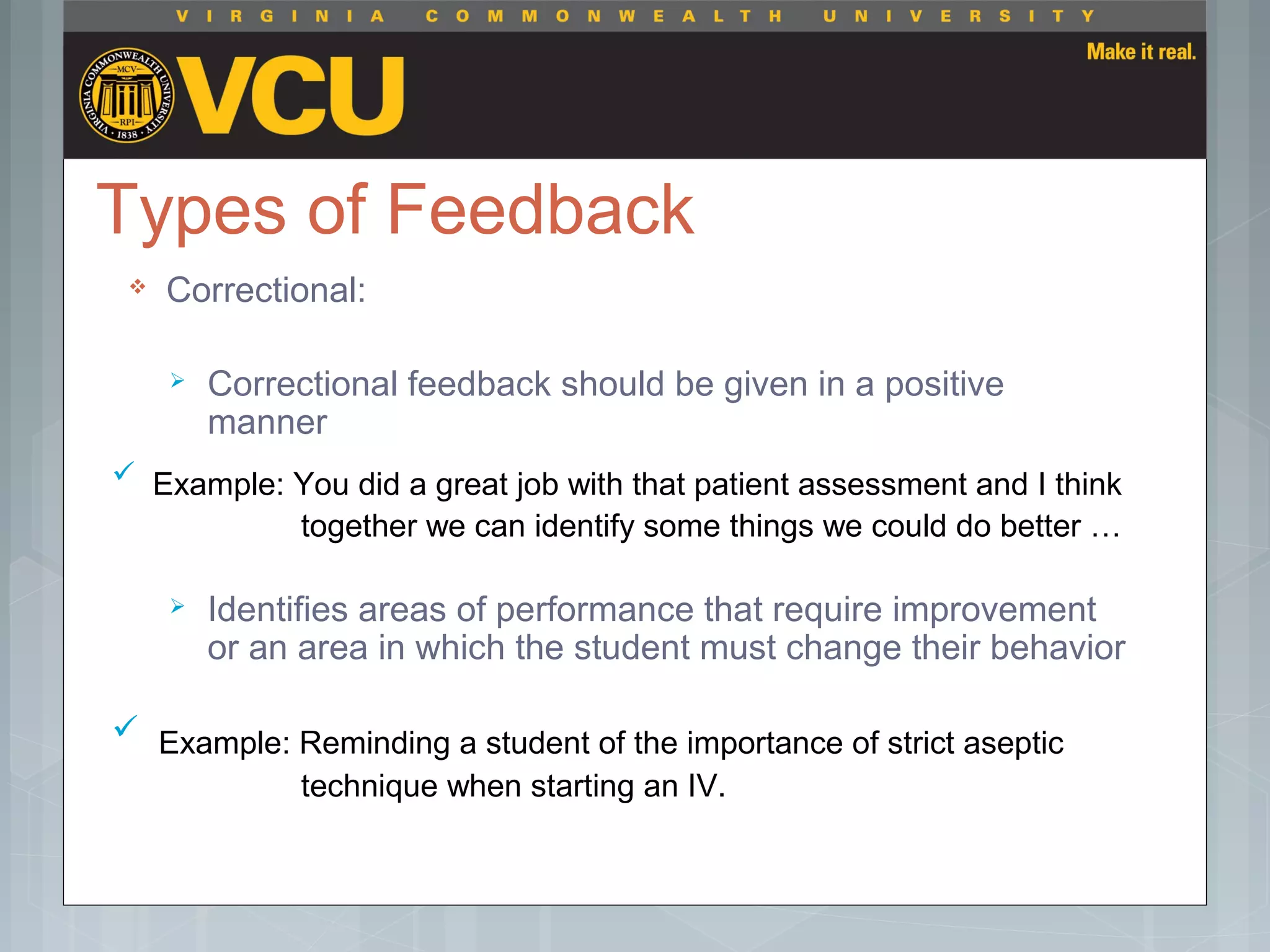 Types of Feedback
 Correctional:
 Correctional feedback should be given in a positive
manner
 Identifies areas of performance that require improvement
or an area in which the student must change their behavior
 Example: Reminding a student of the importance of strict aseptic
technique when starting an IV.
 Example: You did a great job with that patient assessment and I think
together we can identify some things we could do better …
 