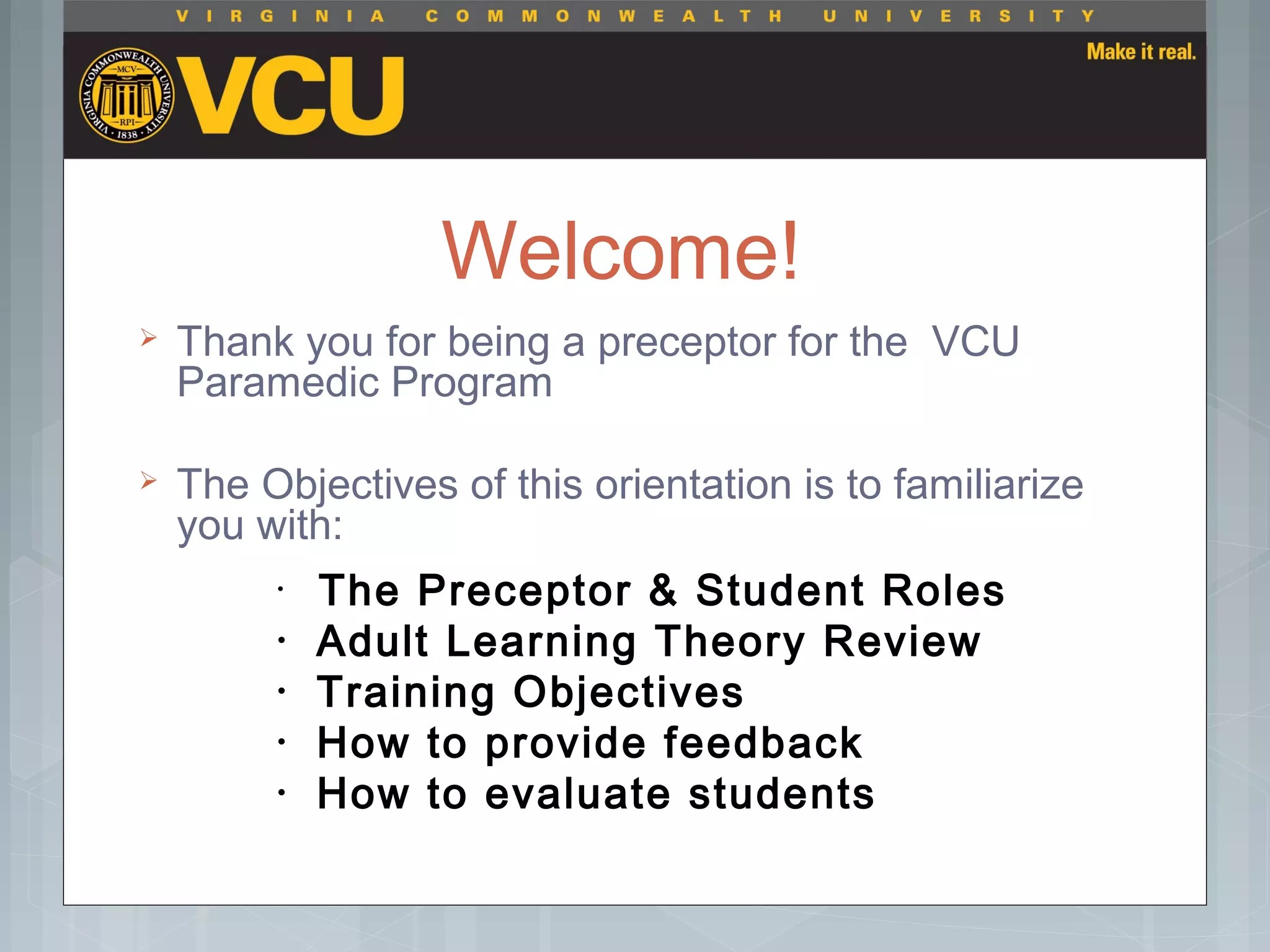Welcome!
 Thank you for being a preceptor for the VCU
Paramedic Program
 The Objectives of this orientation is to familiarize
you with:
• The Preceptor & Student Roles
• Adult Learning Theory Review
• Training Objectives
• How to provide feedback
• How to evaluate students
 