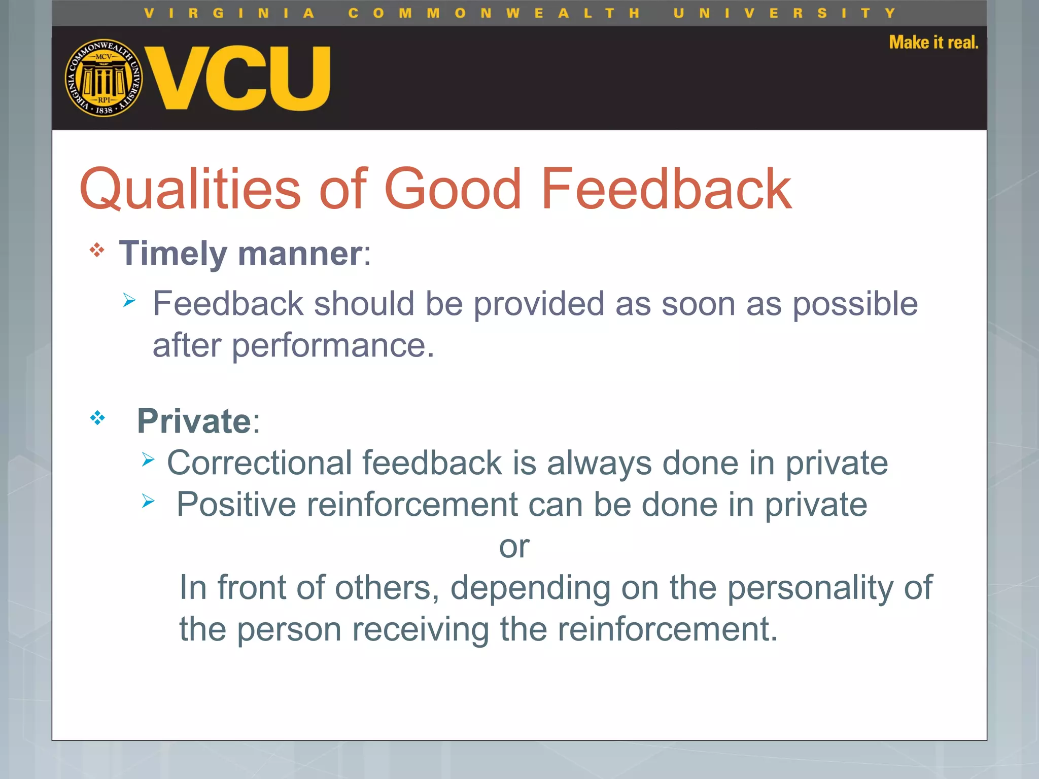 Qualities of Good Feedback
 Timely manner:
 Feedback should be provided as soon as possible
after performance.
 Private:
 Correctional feedback is always done in private
 Positive reinforcement can be done in private
or
In front of others, depending on the personality of
the person receiving the reinforcement.
 