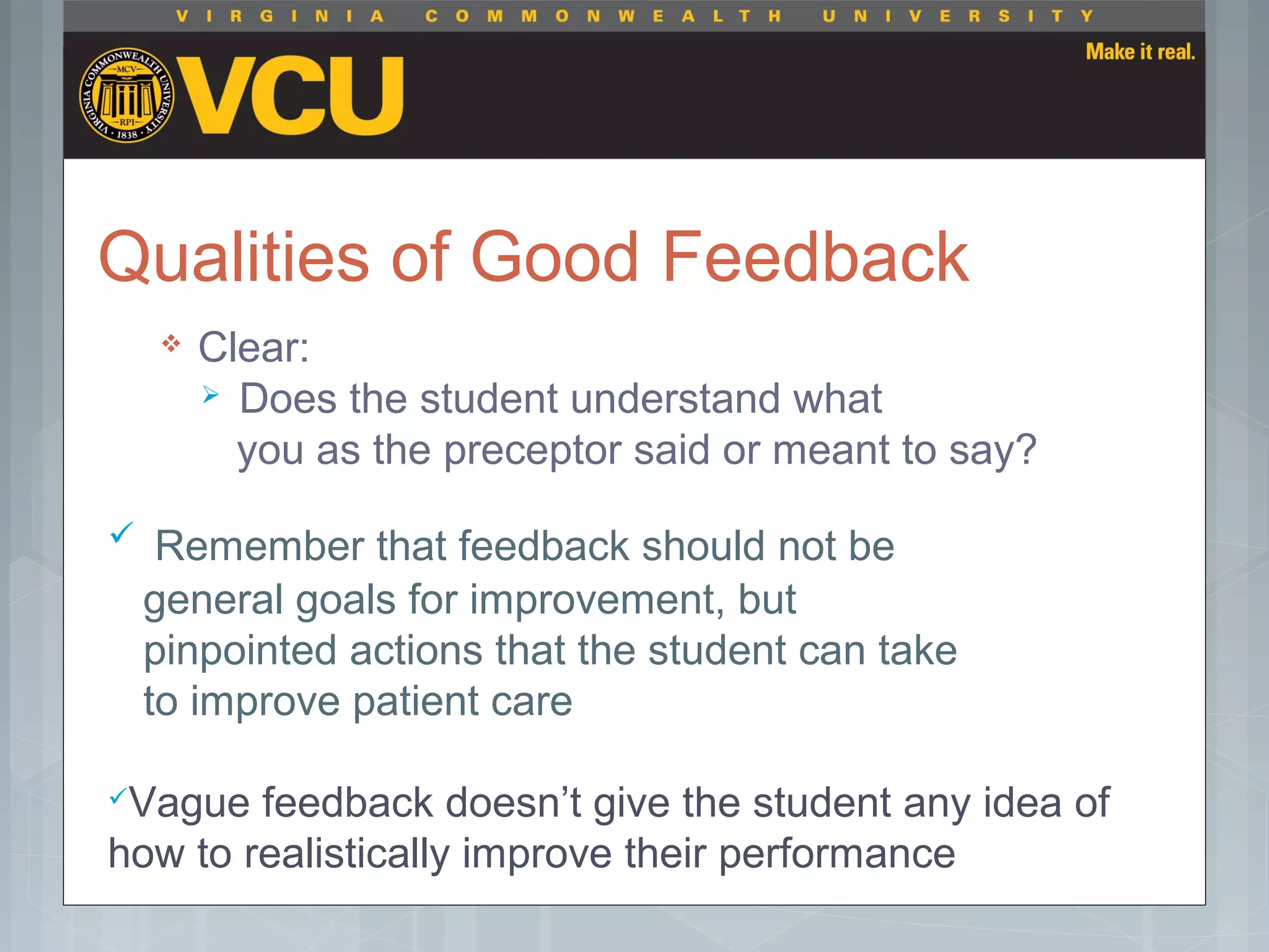 Qualities of Good Feedback
 Clear:
 Does the student understand what
you as the preceptor said or meant to say?
 Remember that feedback should not be
general goals for improvement, but
pinpointed actions that the student can take
to improve patient care
Vague feedback doesn’t give the student any idea of
how to realistically improve their performance
 