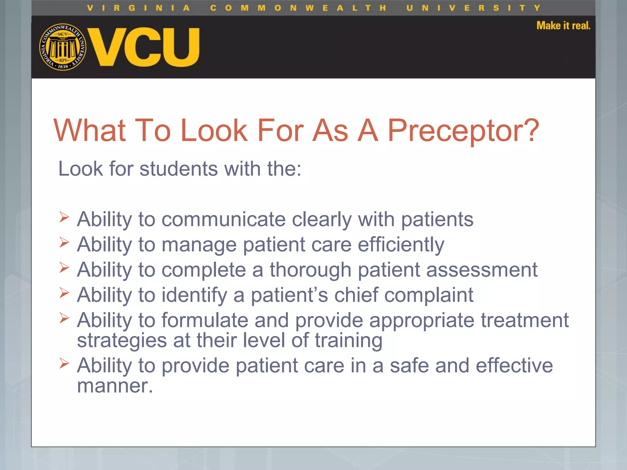 What To Look For As A Preceptor?
Look for students with the:
 Ability to communicate clearly with patients
 Ability to manage patient care efficiently
 Ability to complete a thorough patient assessment
 Ability to identify a patient’s chief complaint
 Ability to formulate and provide appropriate treatment
strategies at their level of training
 Ability to provide patient care in a safe and effective
manner.
 