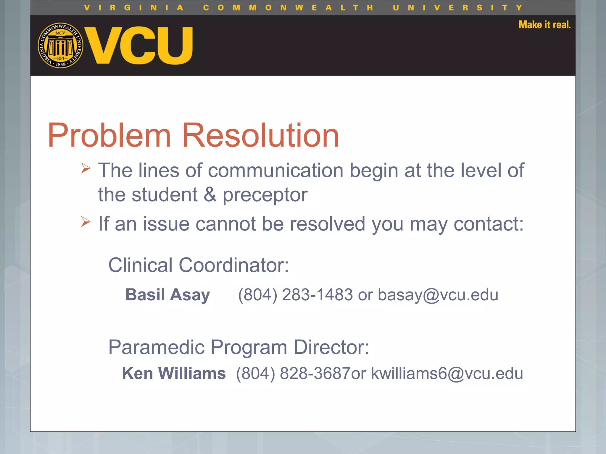 Problem Resolution
 The lines of communication begin at the level of
the student & preceptor
 If an issue cannot be resolved you may contact:
Clinical Coordinator:
Basil Asay (804) 283-1483 or basay@vcu.edu
Paramedic Program Director:
Ken Williams (804) 828-3687or kwilliams6@vcu.edu
 