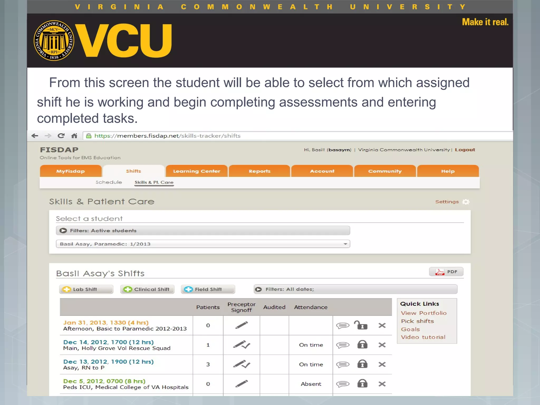 From this screen the student will be able to select from which assigned
shift he is working and begin completing assessments and entering
completed tasks.
 Students should report to their preceptor
anytime they go off the unit or before the shift
is to end.
 Throughout the shift students will chart their
assessment and tasks completed in a
program called FISDAP.
 