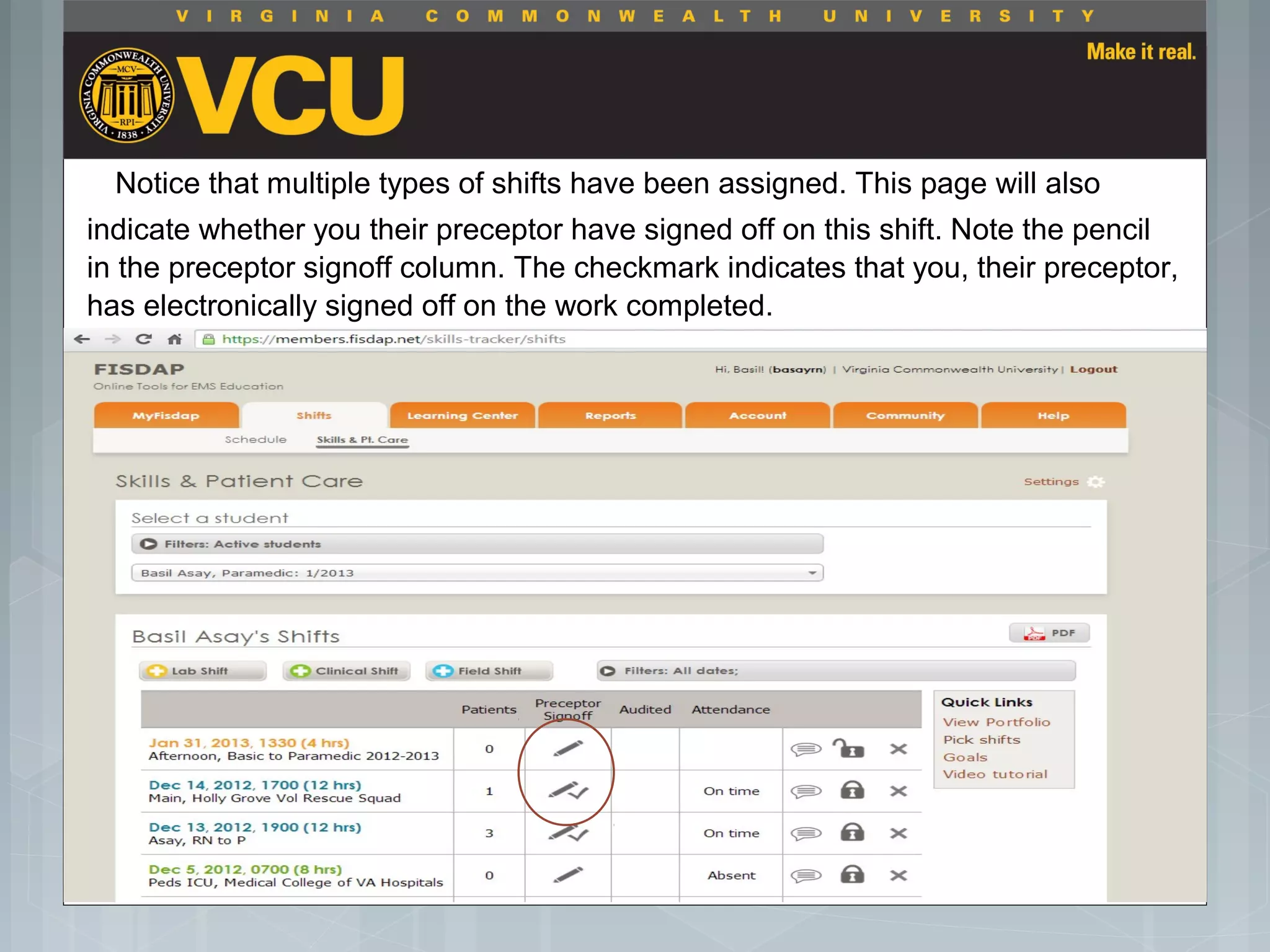 Notice that multiple types of shifts have been assigned. This page will also
indicate whether you their preceptor have signed off on this shift. Note the pencil
in the preceptor signoff column. The checkmark indicates that you, their preceptor,
has electronically signed off on the work completed.
 Students should report to their preceptor
anytime they go off the unit or before the shift
is to end.
 Throughout the shift students will chart their
assessment and tasks completed in a
program called FISDAP.
 