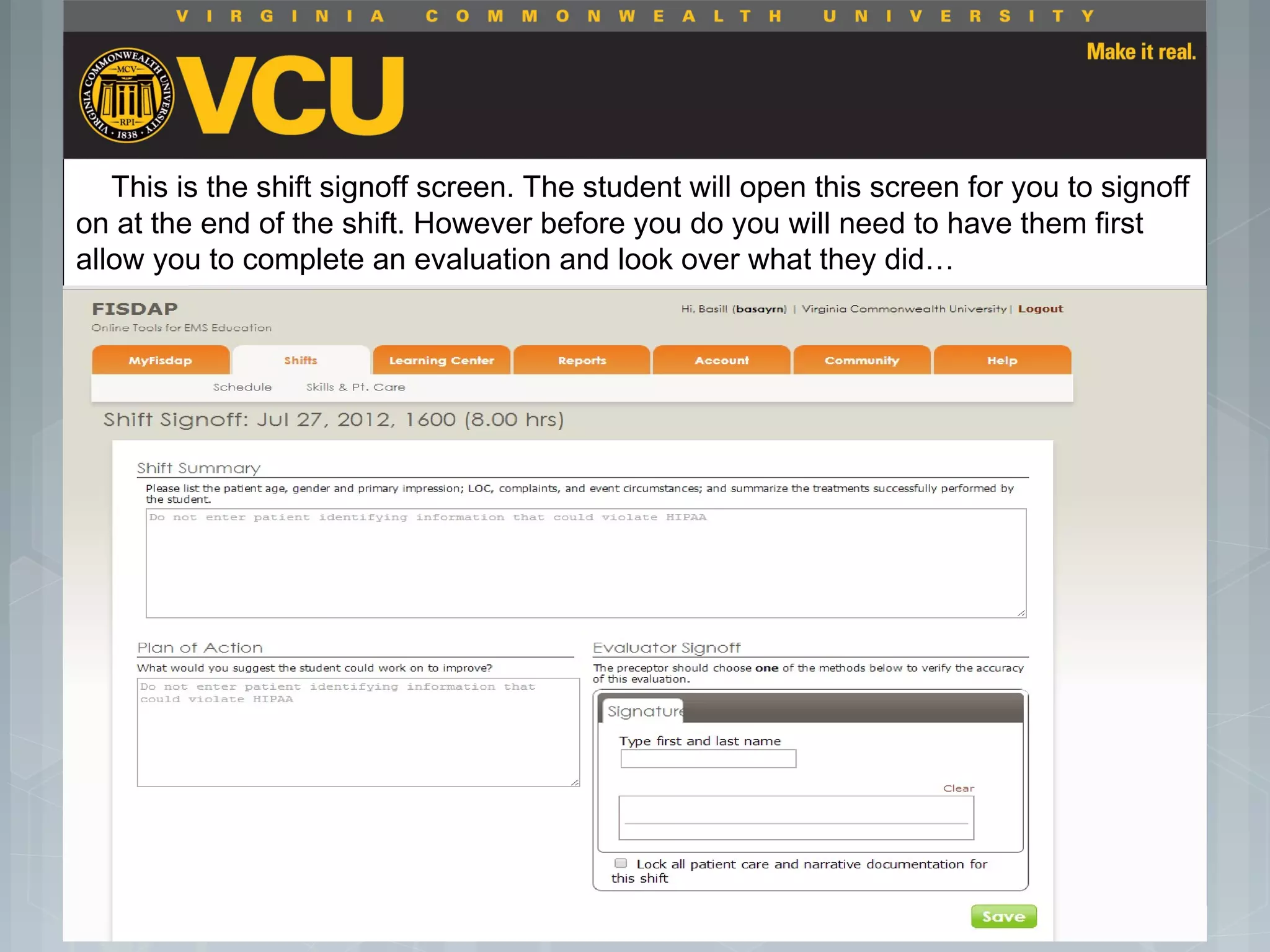  Students should report to their preceptor
anytime they go off the unit or before the shift
is to end.
 Throughout the shift students will chart their
assessment and tasks completed in a
program called FISDAP.
This is the shift signoff screen. The student will open this screen for you to signoff
on at the end of the shift. However before you do you will need to have them first
allow you to complete an evaluation and look over what they did…
 