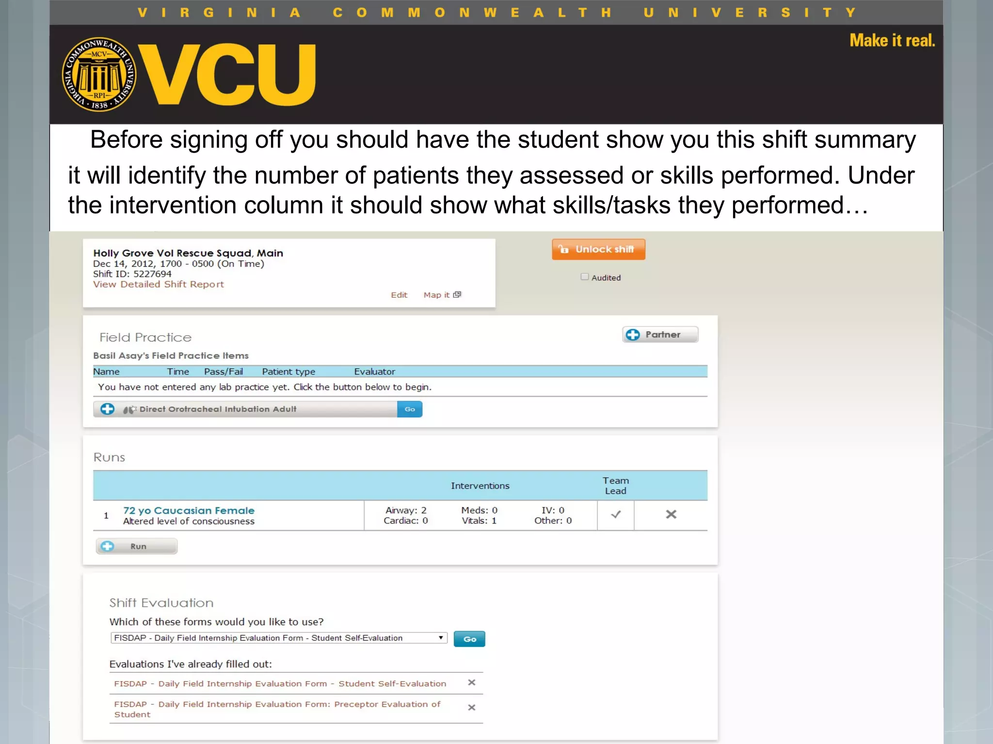 Before signing off you should have the student show you this shift summary
it will identify the number of patients they assessed or skills performed. Under
the intervention column it should show what skills/tasks they performed…
 Students should report to their preceptor
anytime they go off the unit or before the shift
is to end.
 Throughout the shift students will chart their
assessment and tasks completed in a
program called FISDAP.
 