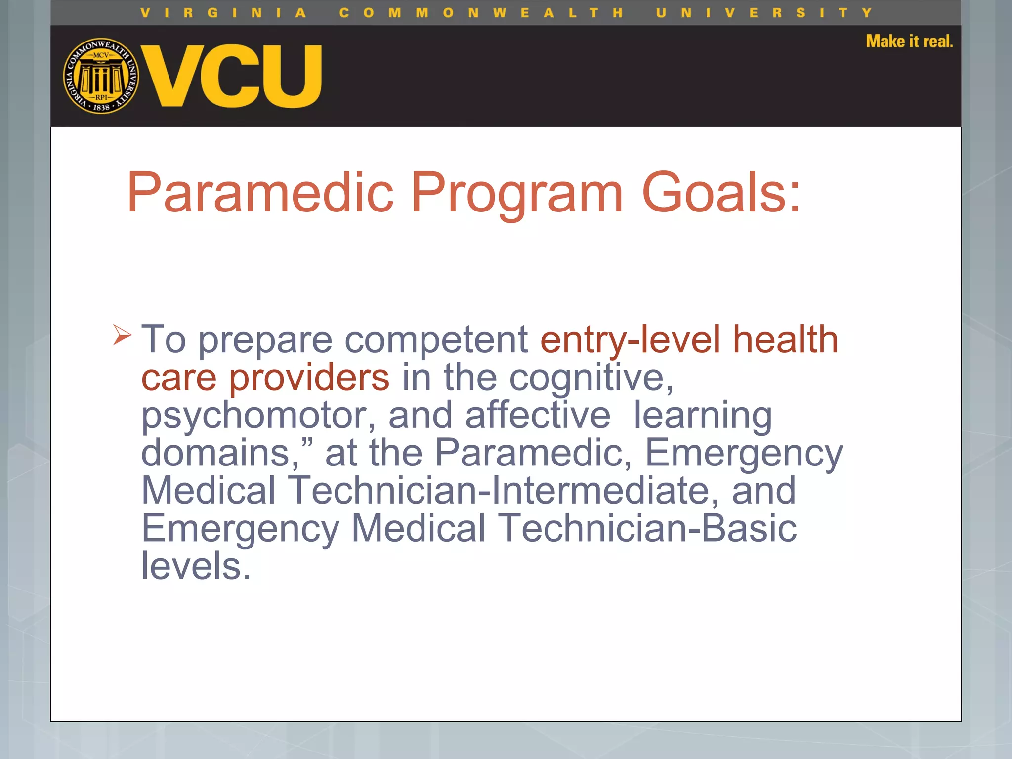 Paramedic Program Goals:
 To prepare competent entry-level health
care providers in the cognitive,
psychomotor, and affective learning
domains,” at the Paramedic, Emergency
Medical Technician-Intermediate, and
Emergency Medical Technician-Basic
levels.
 