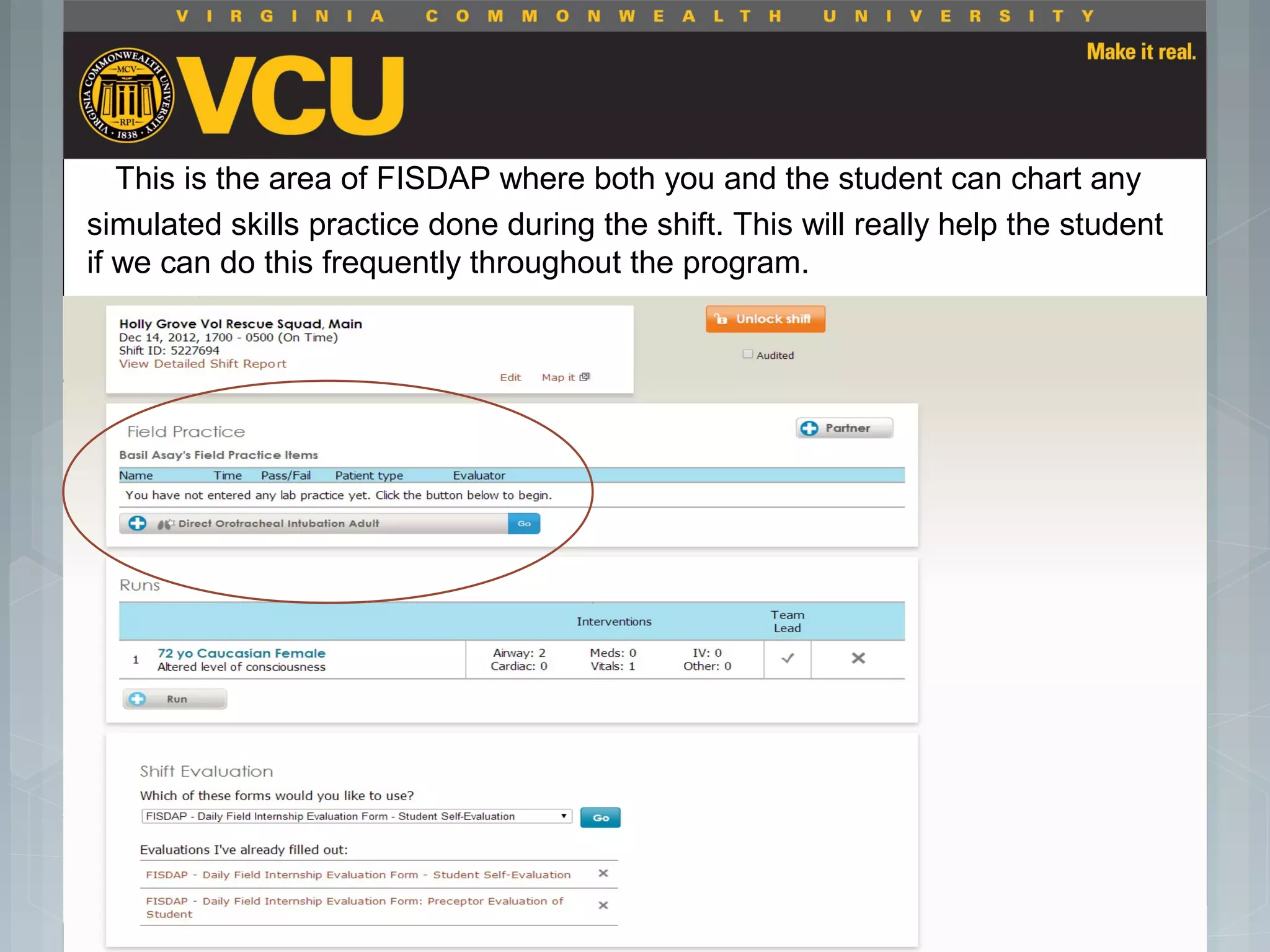 This is the area of FISDAP where both you and the student can chart any
simulated skills practice done during the shift. This will really help the student
if we can do this frequently throughout the program.
 Students should report to their preceptor
anytime they go off the unit or before the shift
is to end.
 Throughout the shift students will chart their
assessment and tasks completed in a
program called FISDAP.
 