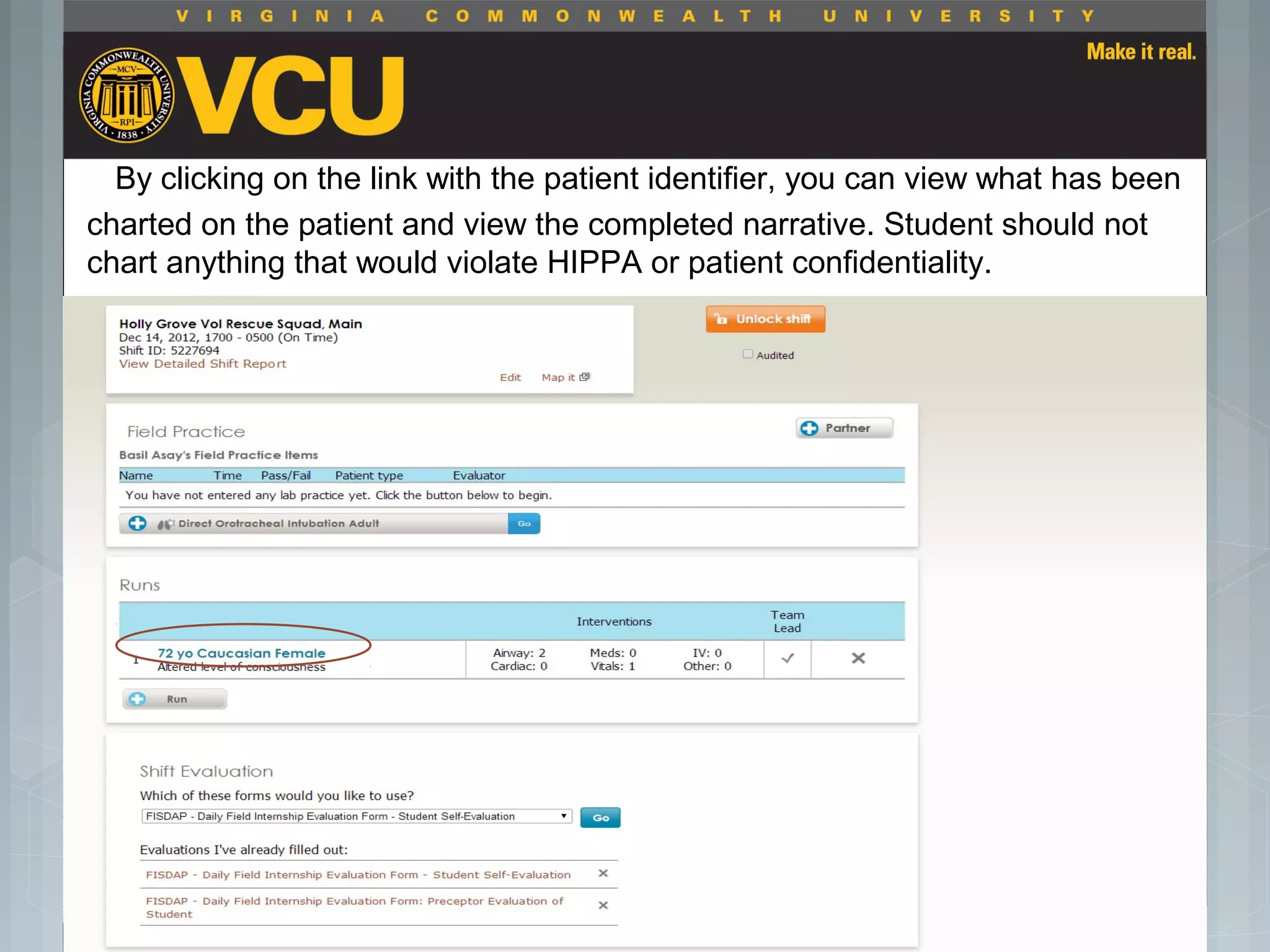 By clicking on the link with the patient identifier, you can view what has been
charted on the patient and view the completed narrative. Student should not
chart anything that would violate HIPPA or patient confidentiality.
 Students should report to their preceptor
anytime they go off the unit or before the shift
is to end.
 Throughout the shift students will chart their
assessment and tasks completed in a
program called FISDAP.
 