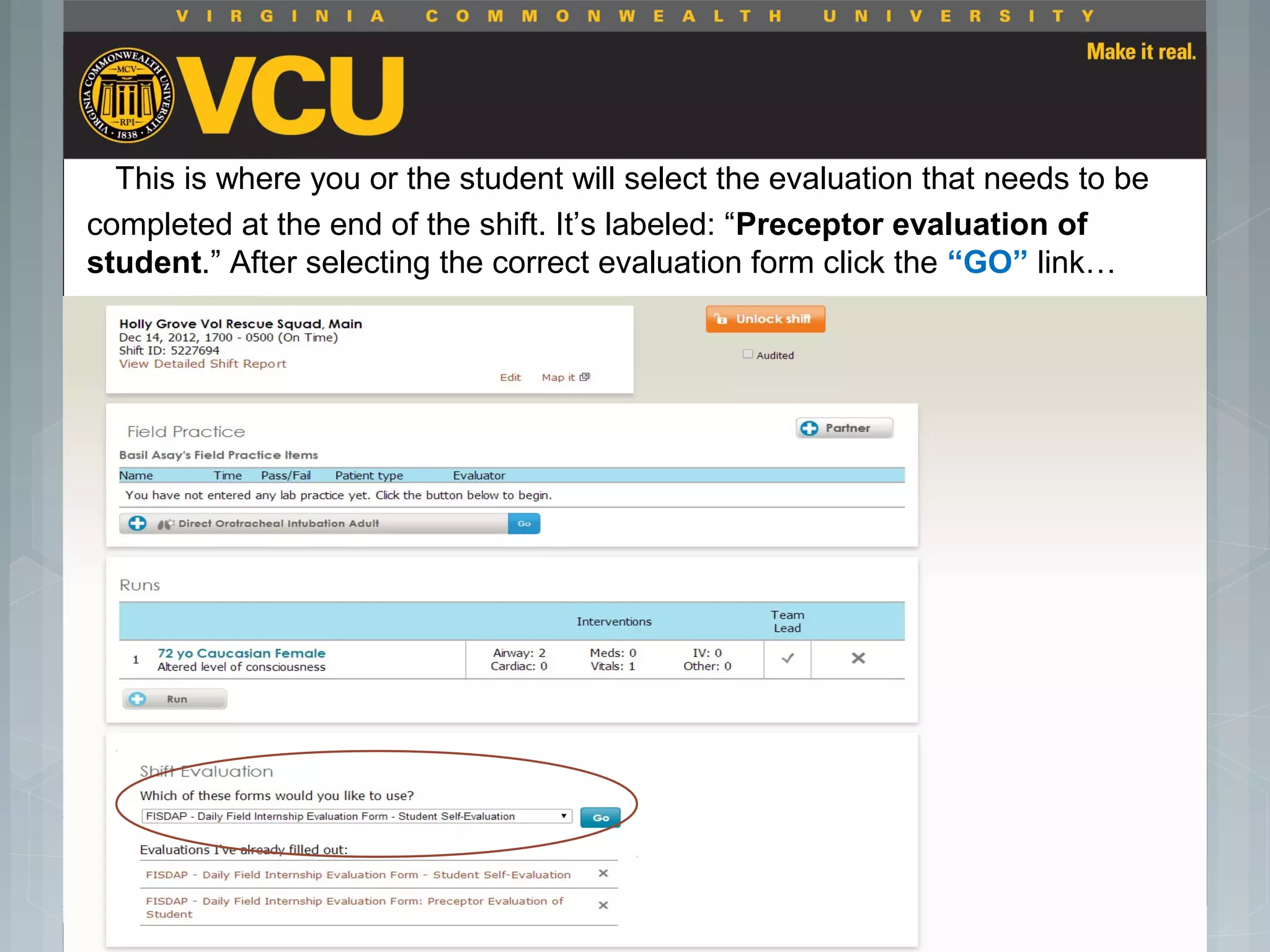 This is where you or the student will select the evaluation that needs to be
completed at the end of the shift. It’s labeled: “Preceptor evaluation of
student.” After selecting the correct evaluation form click the “GO” link…
 Students should report to their preceptor
anytime they go off the unit or before the shift
is to end.
 Throughout the shift students will chart their
assessment and tasks completed in a
program called FISDAP.
 