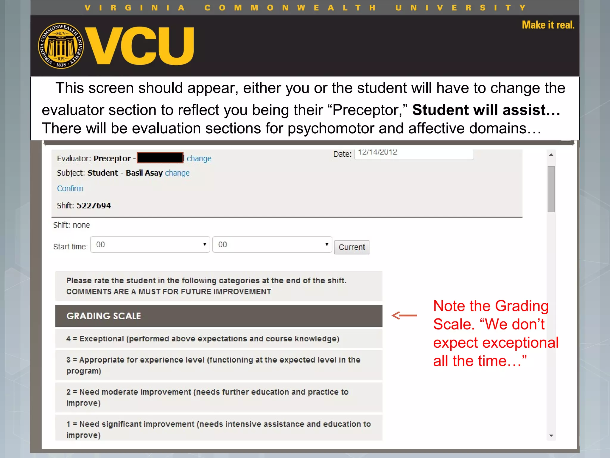 This screen should appear, either you or the student will have to change the
evaluator section to reflect you being their “Preceptor,” Student will assist…
There will be evaluation sections for psychomotor and affective domains…
 Students should report to their preceptor
anytime they go off the unit or before the shift
is to end.
 Throughout the shift students will chart their
assessment and tasks completed in a
program called FISDAP.
Note the Grading
Scale. “We don’t
expect exceptional
all the time…”
 