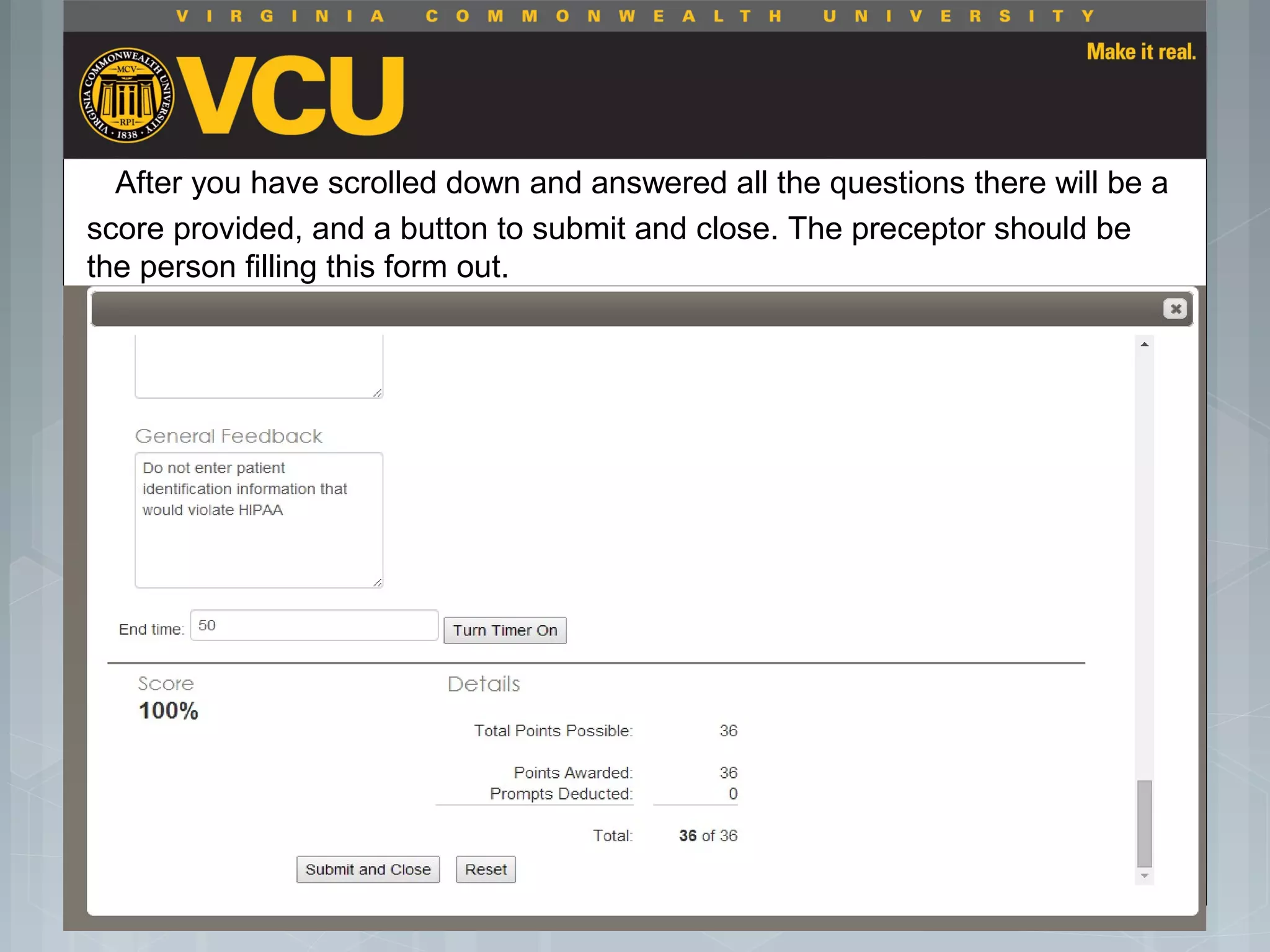 After you have scrolled down and answered all the questions there will be a
score provided, and a button to submit and close. The preceptor should be
the person filling this form out.
 Students should report to their preceptor
anytime they go off the unit or before the shift
is to end.
 Throughout the shift students will chart their
assessment and tasks completed in a
program called FISDAP.
 