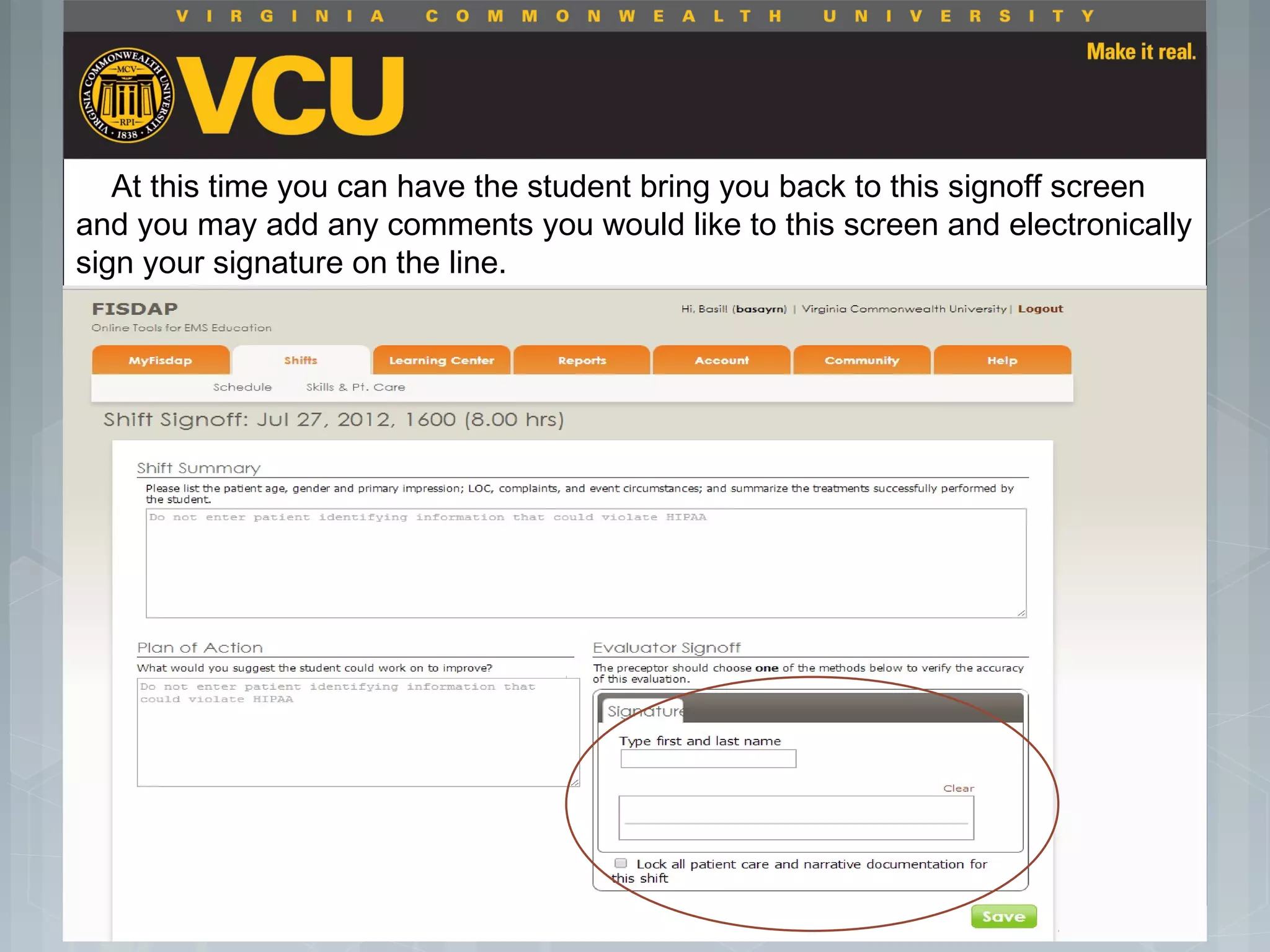  Students should report to their preceptor
anytime they go off the unit or before the shift
is to end.
 Throughout the shift students will chart their
assessment and tasks completed in a
program called FISDAP.
At this time you can have the student bring you back to this signoff screen
and you may add any comments you would like to this screen and electronically
sign your signature on the line.
 