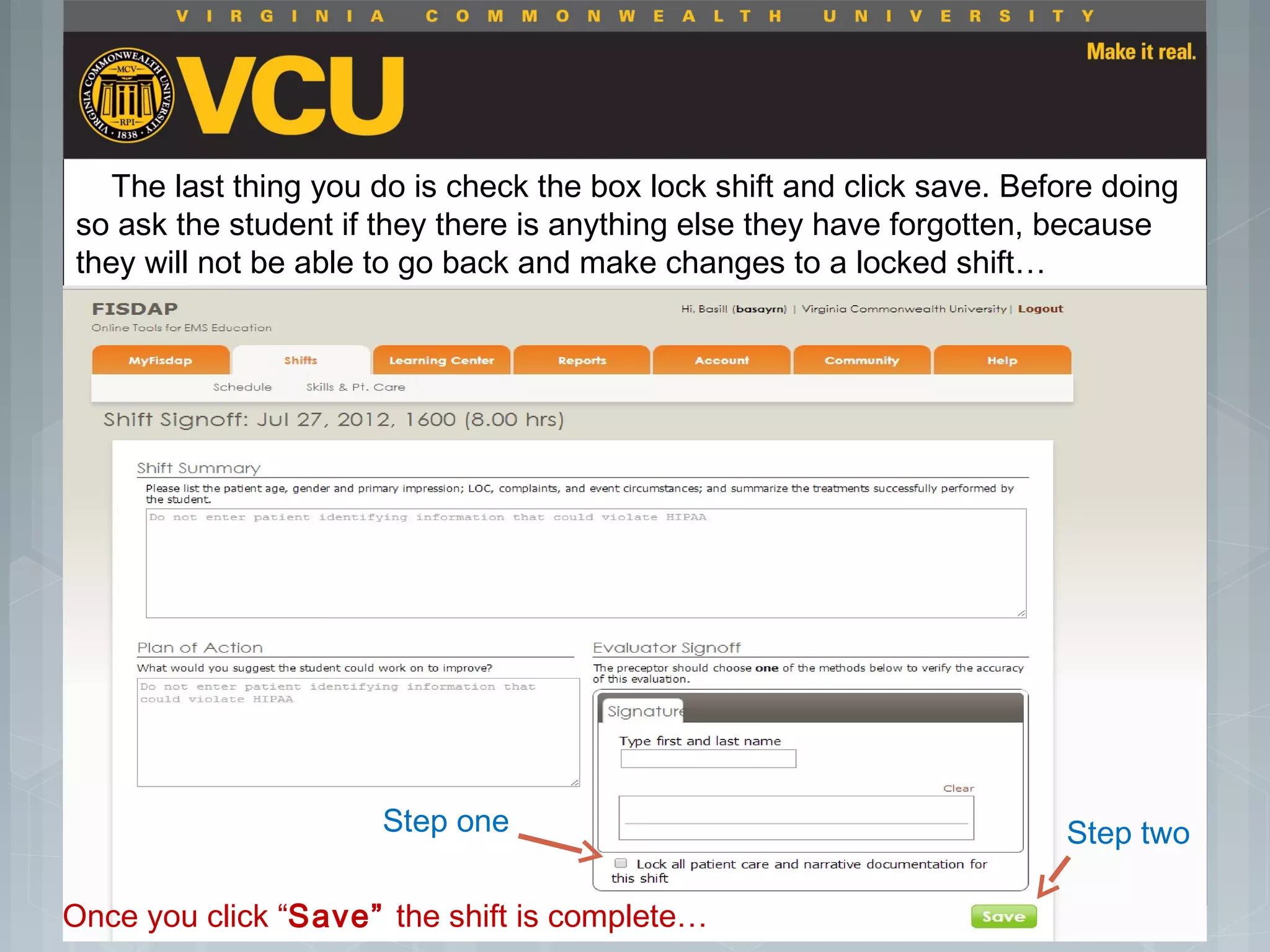  Students should report to their preceptor
anytime they go off the unit or before the shift
is to end.
 Throughout the shift students will chart their
assessment and tasks completed in a
program called FISDAP.
The last thing you do is check the box lock shift and click save. Before doing
so ask the student if they there is anything else they have forgotten, because
they will not be able to go back and make changes to a locked shift…
Step one Step two
Once you click “Save” the shift is complete…
 
