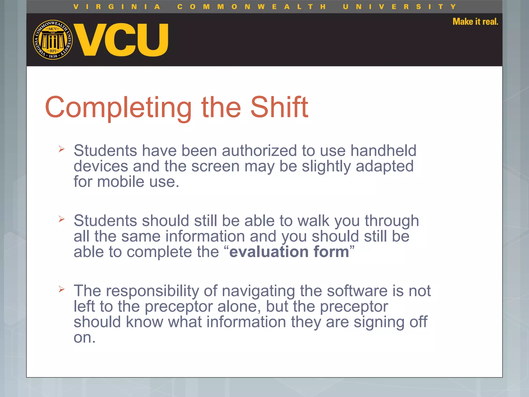 Completing the Shift
 Students have been authorized to use handheld
devices and the screen may be slightly adapted
for mobile use.
 Students should still be able to walk you through
all the same information and you should still be
able to complete the “evaluation form”
 The responsibility of navigating the software is not
left to the preceptor alone, but the preceptor
should know what information they are signing off
on.
 