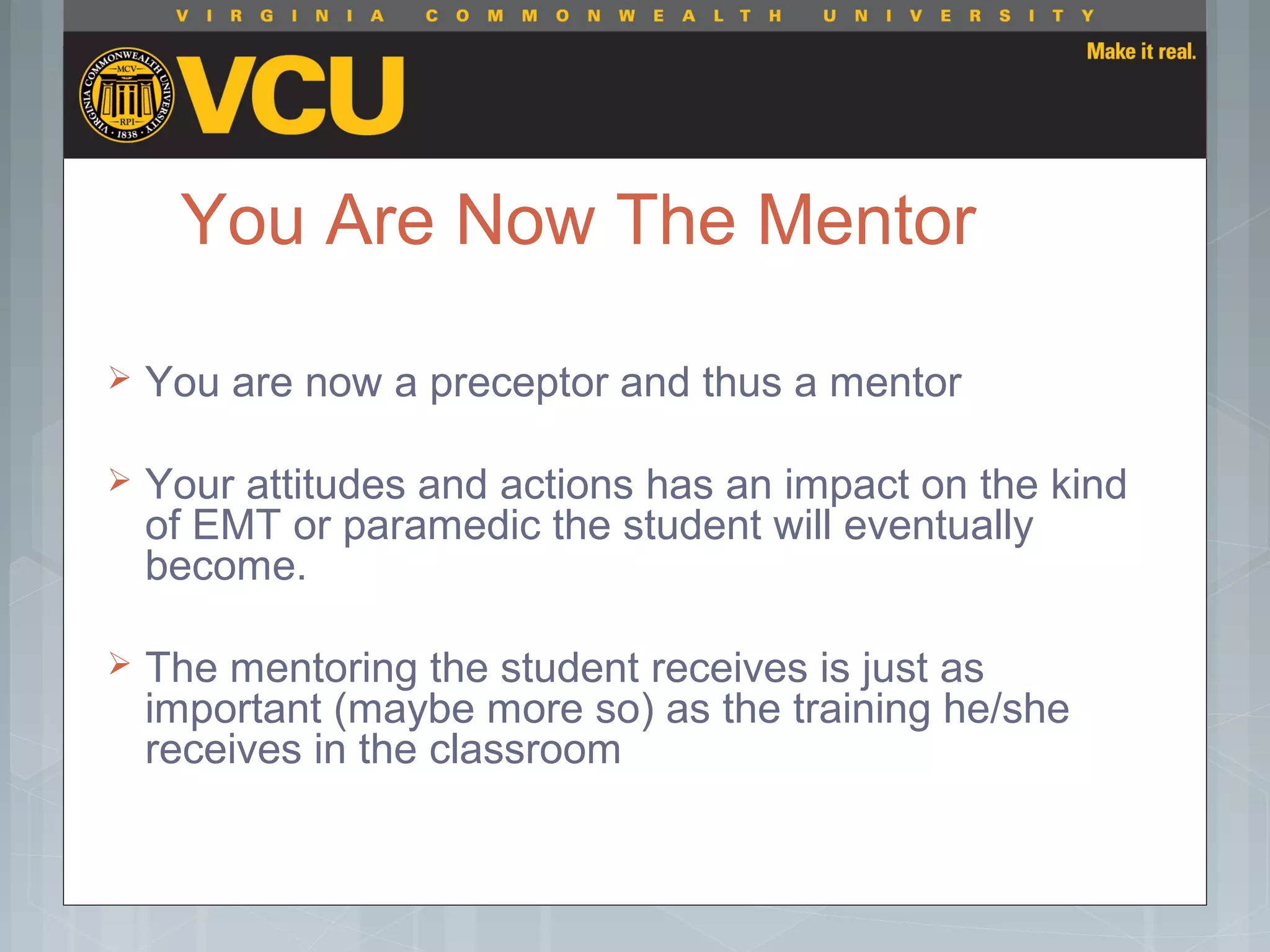 You Are Now The Mentor
 You are now a preceptor and thus a mentor
 Your attitudes and actions has an impact on the kind
of EMT or paramedic the student will eventually
become.
 The mentoring the student receives is just as
important (maybe more so) as the training he/she
receives in the classroom
 