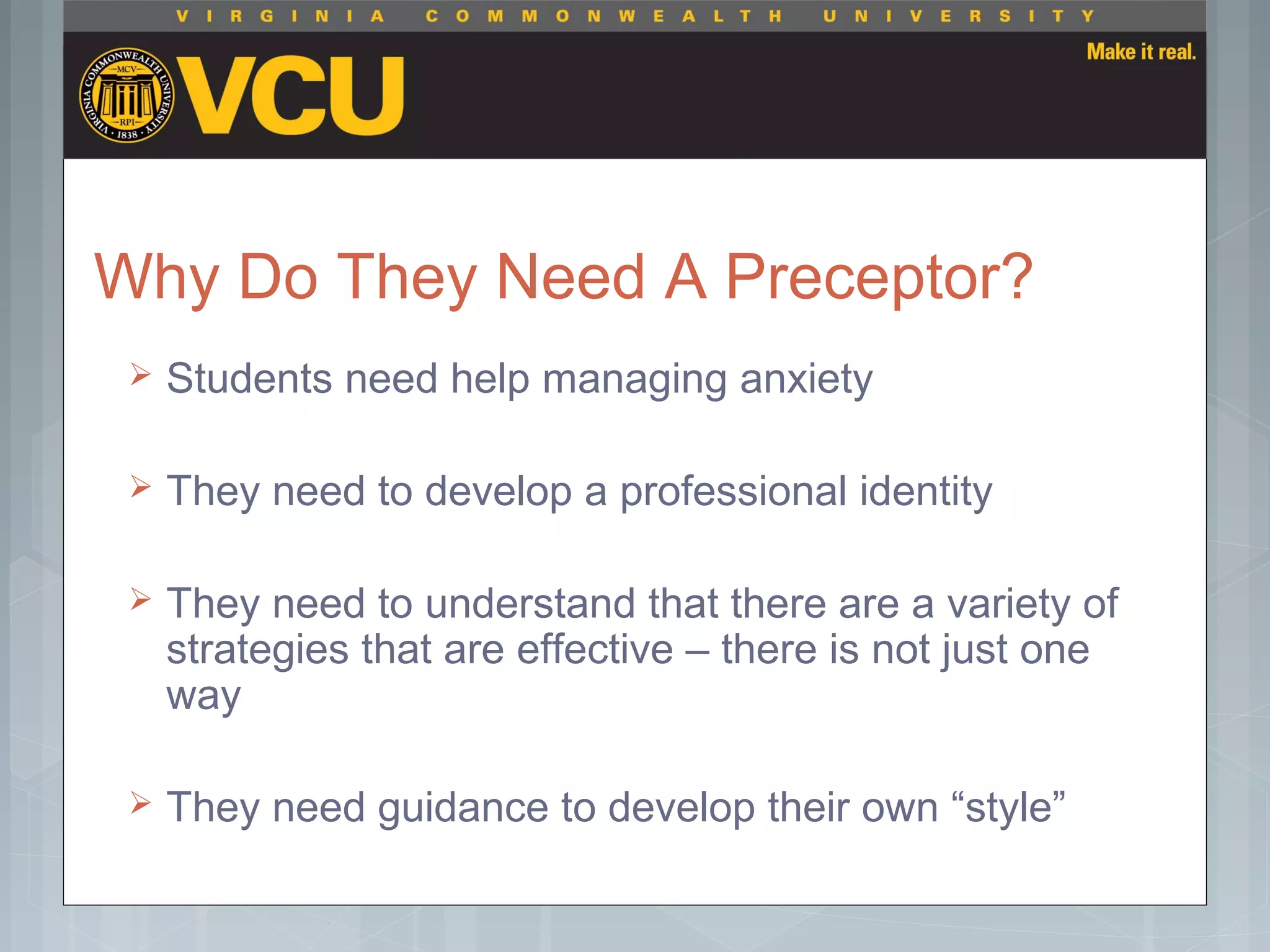 Why Do They Need A Preceptor?
 Students need help managing anxiety
 They need to develop a professional identity
 They need to understand that there are a variety of
strategies that are effective – there is not just one
way
 They need guidance to develop their own “style”
 