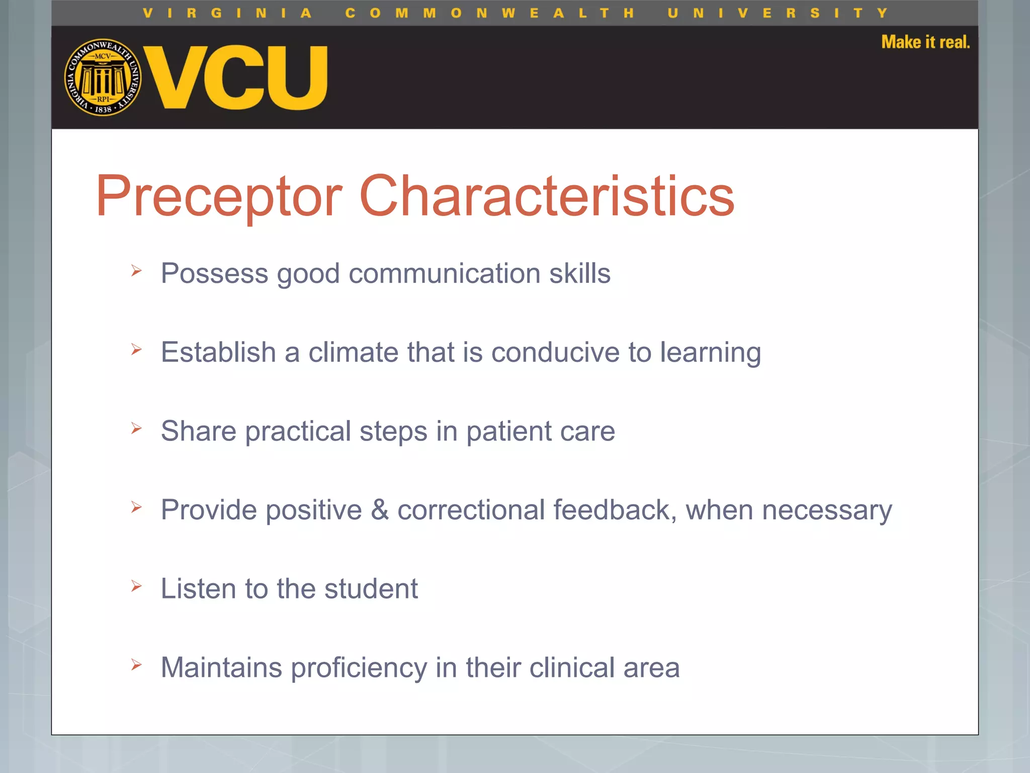 Preceptor Characteristics
 Possess good communication skills
 Establish a climate that is conducive to learning
 Share practical steps in patient care
 Provide positive & correctional feedback, when necessary
 Listen to the student
 Maintains proficiency in their clinical area
 