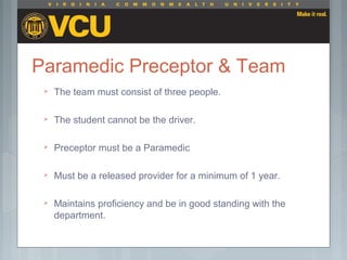 Paramedic Preceptor & Team
 The team must consist of three people.
 The student cannot be the driver.
 Preceptor must be a Paramedic
 Must be a released provider for a minimum of 1 year.
 Maintains proficiency and be in good standing with the
department.
 