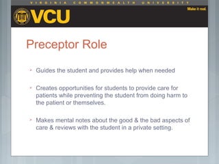 Preceptor Role
 Guides the student and provides help when needed
 Creates opportunities for students to provide care for
patients while preventing the student from doing harm to
the patient or themselves.
 Makes mental notes about the good & the bad aspects of
care & reviews with the student in a private setting.
 
