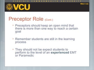 Preceptor Role (Cont.)
 Preceptors should keep an open mind that
there is more than one way to reach a certain
goal
 Remember students are still in the learning
process
 They should not be expect students to
perform to the level of an experienced EMT
or Paramedic
 