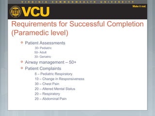 Requirements for Successful Completion
(Paramedic level)
 Patient Assessments
30- Pediatric
50- Adult
30- Geriatric
 Airway management – 50+
 Patient Complaints
8 – Pediatric Respiratory
10 – Change in Responsiveness
30 – Chest Pain
20 – Altered Mental Status
20 – Respiratory
20 – Abdominal Pain
 