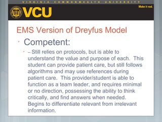 EMS Version of Dreyfus Model

Competent:

-- Still relies on protocols, but is able to
understand the value and purpose of each. This
student can provide patient care, but still follows
algorithms and may use references during
patient care. This provider/student is able to
function as a team leader, and requires minimal
or no direction, possessing the ability to think
critically, and find answers when needed.
Begins to differentiate relevant from irrelevant
information.
 