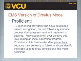 EMS Version of Dreyfus Model

Proficient:

-- Experienced providers who have developed
pattern recognition, but still follow a systematic
process during assessment and treatment of
patients. Few students will ever achieve this
level during an initial education program.
Providers at this level make ideal preceptors,
because they are easy to follow, and can identify
the steps used to draw conclusions and make
decisions.
 