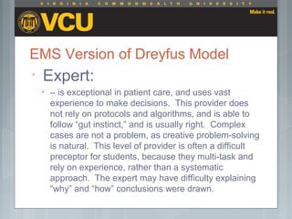 EMS Version of Dreyfus Model

Expert:
 -- is exceptional in patient care, and uses vast
experience to make decisions. This provider does
not rely on protocols and algorithms, and is able to
follow “gut instinct,” and is usually right. Complex
cases are not a problem, as creative problem-solving
is natural. This level of provider is often a difficult
preceptor for students, because they multi-task and
rely on experience, rather than a systematic
approach. The expert may have difficulty explaining
“why” and “how” conclusions were drawn.
 