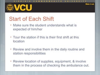 Make sure the student understands what is
expected of him/her
 Tour the station if this is their first shift at this
location
 Review and involve them in the daily routine and
station responsibilities
 Review location of supplies, equipment, & involve
them in the process of checking the ambulance out.
 