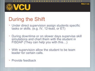 During the Shift
 Under direct supervision assign students specific
tasks or skills. (e.g. IV, 12-lead, or ET)
 During downtime or on slower days supervise skill
simulations and chart them with the student in
FISDAP (They can help you with this…)
 With supervision allow the student to be team
leader for certain calls.
 Provide feedback
 