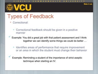 Types of Feedback
 Correctional:
 Correctional feedback should be given in a positive
manner
 Identifies areas of performance that require improvement
or an area in which the student must change their behavior
 Example: Reminding a student of the importance of strict aseptic
technique when starting an IV.
 Example: You did a great job with that patient assessment and I think
together we can identify some things we could do better …
 