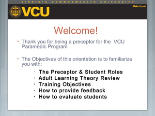 Welcome!
 Thank you for being a preceptor for the VCU
Paramedic Program
 The Objectives of this orientation is to familiarize
you with:
• The Preceptor & Student Roles
• Adult Learning Theory Review
• Training Objectives
• How to provide feedback
• How to evaluate students
 